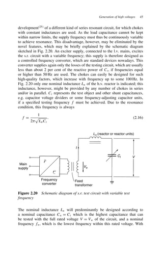 Generation of high voltages 45
development25
of a different kind of series resonant circuit, for which chokes
with constant inductances are used. As the load capacitance cannot be kept
within narrow limits, the supply frequency must thus be continuously variable
to achieve resonance. This disadvantage, however, may be eliminated by the
novel features, which may be briefly explained by the schematic diagram
sketched in Fig. 2.20. An exciter supply, connected to the l.v. mains, excites
the s.r. circuit with a variable frequency; this supply is therefore designed as
a controlled frequency converter, which are standard devices nowadays. This
converter supplies again only the losses of the testing circuit, which are usually
less than about 2 per cent of the reactive power of Ct, if frequencies equal
or higher than 50 Hz are used. The chokes can easily be designed for such
high-quality factors, which increase with frequency up to some 100 Hz. In
Fig. 2.20 only one nominal inductance Ln of the h.v. reactor is indicated; this
inductance, however, might be provided by any number of chokes in series
and/or in parallel. Ct represents the test object and other shunt capacitances,
e.g. capacitor voltage dividers or some frequency-adjusting capacitor units,
if a specified testing frequency f must be achieved. Due to the resonance
condition, this frequency is always
f D
1
2- LnCt
. 2.16
Main
supply
f′
f′′
∼
∼
Frequency
converter
Ve
I
Ln (reactor or reactor units)
V
Ct
Feed
transformer
Figure 2.20 Schematic diagram of s.r. test circuit with variable test
frequency
The nominal inductance Ln will predominantly be designed according to
a nominal capacitance Cn D Ct which is the highest capacitance that can
be tested with the full rated voltage V D Vn of the circuit, and a nominal
frequency fn, which is the lowest frequency within this rated voltage. With
 
