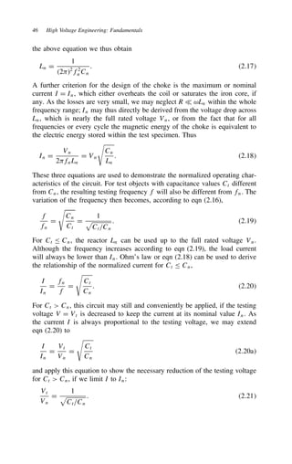 46 High Voltage Engineering: Fundamentals
the above equation we thus obtain
Ln D
1
2-2
f2
nCn
. 2.17
A further criterion for the design of the choke is the maximum or nominal
current I D In, which either overheats the coil or saturates the iron core, if
any. As the losses are very small, we may neglect R − ωLn within the whole
frequency range; In may thus directly be derived from the voltage drop across
Ln, which is nearly the full rated voltage Vn, or from the fact that for all
frequencies or every cycle the magnetic energy of the choke is equivalent to
the electric energy stored within the test specimen. Thus
In D
Vn
2-fnLn
D Vn

Cn
Ln
. 2.18
These three equations are used to demonstrate the normalized operating char-
acteristics of the circuit. For test objects with capacitance values Ct different
from Cn, the resulting testing frequency f will also be different from fn. The
variation of the frequency then becomes, according to eqn (2.16),
f
fn
D

Cn
Ct
D
1
Ct/Cn
. 2.19
For Ct  Cn, the reactor Ln can be used up to the full rated voltage Vn.
Although the frequency increases according to eqn (2.19), the load current
will always be lower than In. Ohm’s law or eqn (2.18) can be used to derive
the relationship of the normalized current for Ct  Cn,
I
In
D
fn
f
D

Ct
Cn
. 2.20
For Ct  Cn, this circuit may still and conveniently be applied, if the testing
voltage V D Vt is decreased to keep the current at its nominal value In. As
the current I is always proportional to the testing voltage, we may extend
eqn (2.20) to
I
In
D
Vt
Vn
D

Ct
Cn
2.20a
and apply this equation to show the necessary reduction of the testing voltage
for Ct  Cn, if we limit I to In:
Vt
Vn
D
1
Ct/Cn
. 2.21
 