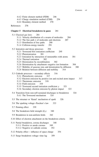 Contents vii
4.4.2 Finite element method (FEM) 246
4.4.3 Charge simulation method (CSM) 254
4.4.4 Boundary element method 270
References 278
Chapter 5 Electrical breakdown in gases 281
5.1 Classical gas laws 281
5.1.1 Velocity distribution of a swarm of molecules 284
5.1.2 The free path  of molecules and electrons 287
5.1.3 Distribution of free paths 290
5.1.4 Collision-energy transfer 291
5.2 Ionization and decay processes 294
5.2.1 Townsend first ionization coefficient 295
5.2.2 Photoionization 301
5.2.3 Ionization by interaction of metastables with atoms 301
5.2.4 Thermal ionization 302
5.2.5 Deionization by recombination 302
5.2.6 Deionization by attachment–negative ion formation 304
5.2.7 Mobility of gaseous ions and deionization by diffusion 308
5.2.8 Relation between diffusion and mobility 314
5.3 Cathode processes – secondary effects 316
5.3.1 Photoelectric emission 317
5.3.2 Electron emission by positive ion and excited atom impact 317
5.3.3 Thermionic emission 318
5.3.4 Field emission 319
5.3.5 Townsend second ionization coefficient  321
5.3.6 Secondary electron emission by photon impact 323
5.4 Transition from non-self-sustained discharges to breakdown 324
5.4.1 The Townsend mechanism 324
5.5 The streamer or ‘Kanal’ mechanism of spark 326
5.6 The sparking voltage–Paschen’s law 333
5.7 Penning effect 339
5.8 The breakdown field strength (Eb) 340
5.9 Breakdown in non-uniform fields 342
5.10 Effect of electron attachment on the breakdown criteria 345
5.11 Partial breakdown, corona discharges 348
5.11.1 Positive or anode coronas 349
5.11.2 Negative or cathode corona 352
5.12 Polarity effect – influence of space charge 354
5.13 Surge breakdown voltage–time lag 359
 