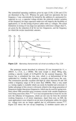 Generation of high voltages 47
The normalized operating conditions given by eqns (2.19), (2.20) and (2.21)
are illustrated in Fig. 2.21. Whereas for quite small test specimens the test
frequency f may conveniently be limited by the addition of a permanent h.t.
capacitor as, e.g., a capacitor voltage divider; the relatively modest variation
of this frequency for large capacitors under test will improve the flexibility of
applications, i.e. for the testing of power cables with a.c. voltages. The actual
limitations in testing of very large test specimens with lower voltages than Vn
are given by the reduction of Q for too low frequencies, and the frequency
for which the exciter transformer saturates.
V/Vn
Vt/Vn
Ct/Cn
I/In
I/In
f/fn
f/fn
1 1 2
0 0 0
0 1 2 3 4
1
Figure 2.21 Operating characteristics of circuit according to Fig. 2.20
The prototype reactor described in reference 25 was designed for Vn D
200 kV, In D 6 A, fn D 100 Hz. The total weight is about 300 kg only,
yielding a specific weight of 0.25 kg/kVA for the nominal frequency. The
reactor has a cylindrical bar iron core, which is at half-potential of the
subdivided h.t. winding; this winding is coaxially placed across the core.
The construction provides excellent and high Q values between 50 and 150
within a frequency range of 50 to more than 1000 Hz. Thus a very small
a.c. testing supply is available which can easily be handled and conveyed. A
further advantage of this circuit is obviously related to the cheap generation of
frequencies higher than power frequencies, which may be used for ageing tests.
Since about 1980, powerful series resonance circuits with variable frequencies
were being used more often,26,52
as it was recognized that at least for on-site
tests the influence of frequencies, which are not very far from the nominal
working frequency, is of minor importance. Apart from tests on GIS, the
main application is now related to on-site tests of polymeric cables, for which
d.c. voltage tests are no longer applied due to well-known reasons.50,51
Figure 2.22 shows the test set-up comprising 12 modular reactor units of
 