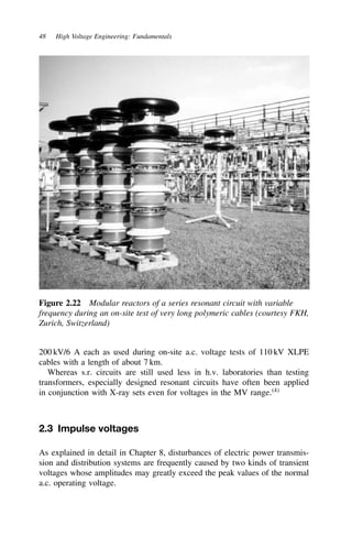48 High Voltage Engineering: Fundamentals
Figure 2.22 Modular reactors of a series resonant circuit with variable
frequency during an on-site test of very long polymeric cables (courtesy FKH,
Zurich, Switzerland)
200 kV/6 A each as used during on-site a.c. voltage tests of 110 kV XLPE
cables with a length of about 7 km.
Whereas s.r. circuits are still used less in h.v. laboratories than testing
transformers, especially designed resonant circuits have often been applied
in conjunction with X-ray sets even for voltages in the MV range.4
2.3 Impulse voltages
As explained in detail in Chapter 8, disturbances of electric power transmis-
sion and distribution systems are frequently caused by two kinds of transient
voltages whose amplitudes may greatly exceed the peak values of the normal
a.c. operating voltage.
 