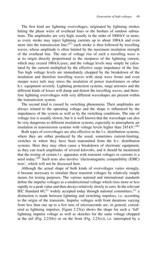 Generation of high voltages 49
The first kind are lightning overvoltages, originated by lightning strokes
hitting the phase wires of overhead lines or the busbars of outdoor substa-
tions. The amplitudes are very high, usually in the order of 1000 kV or more,
as every stroke may inject lightning currents up to about 100 kA and even
more into the transmission line;27
each stroke is then followed by travelling
waves, whose amplitude is often limited by the maximum insulation strength
of the overhead line. The rate of voltage rise of such a travelling wave is
at its origin directly proportional to the steepness of the lightning current,
which may exceed 100 kA/µsec, and the voltage levels may simply be calcu-
lated by the current multiplied by the effective surge impedance of the line.
Too high voltage levels are immediately chopped by the breakdown of the
insulation and therefore travelling waves with steep wave fronts and even
steeper wave tails may stress the insulation of power transformers or other
h.v. equipment severely. Lightning protection systems, surge arresters and the
different kinds of losses will damp and distort the travelling waves, and there-
fore lightning overvoltages with very different waveshapes are present within
the transmission system.
The second kind is caused by switching phenomena. Their amplitudes are
always related to the operating voltage and the shape is influenced by the
impedances of the system as well as by the switching conditions. The rate of
voltage rise is usually slower, but it is well known that the waveshape can also
be very dangerous to different insulation systems, especially to atmospheric air
insulation in transmission systems with voltage levels higher than 245 kV.28
Both types of overvoltages are also effective in the l.v. distribution systems,
where they are either produced by the usual, sometimes current-limiting,
switches or where they have been transmitted from the h.v. distribution
systems. Here they may often cause a breakdown of electronic equipment,
as they can reach amplitudes of several kilovolts, and it should be mentioned
that the testing of certain l.v. apparatus with transient voltages or currents is a
need today.29
Such tests also involve ‘electromagnetic compatibility (EMC)
tests’, which will not be discussed here.
Although the actual shape of both kinds of overvoltages varies strongly,
it became necessary to simulate these transient voltages by relatively simple
means for testing purposes. The various national and international standards
define the impulse voltages as a unidirectional voltage which rises more or less
rapidly to a peak value and then decays relatively slowly to zero. In the relevant
IEC Standard 60,2
widely accepted today through national committees,3
a
distinction is made between lightning and switching impulses, i.e. according
to the origin of the transients. Impulse voltages with front durations varying
from less than one up to a few tens of microseconds are, in general, consid-
ered as lightning impulses. Figure 2.23(a) shows the shape for such a ‘full’
lightning impulse voltage as well as sketches for the same voltage chopped
at the tail (Fig. 2.23(b)) or on the front (Fig. 2.23(c)), i.e. interrupted by a
 