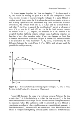 Generation of high voltages 51
For front-chopped impulses the ‘time to chopping’ Tc is about equal to
T1. The reason for defining the point A at 30 per cent voltage level can be
found in most records of measured impulse voltages. It is quite difficult to
obtain a smooth slope within the first voltage rise, as the measuring systems as
well as stray capacitances and inductances may cause oscillations. For most
applications, the (virtual) front time T1 is 1.2 µs, and the (virtual) time to
half-value T2 is 50 µs. In general the specifications2
permit a tolerance of
up to š30 per cent for T1 and š20 per cent for T2. Such impulse voltages
are referred to as a T1/T2 impulse, and therefore the 1.2/50 impulse is the
accepted standard lightning impulse voltage today. Lightning impulses are
therefore of very short duration, mainly if they are chopped on front. Due
to inherent measurement errors (see Chapter 3, section 3.6) and uncertainties
in the evaluation the ‘time parameters’ T1, T2 and Tc or especially the time
difference between the points C and D (Figs 2.23(b) and (c)) can hardly be
quantified with high accuracy.
V
1.0
0.9
0.5
0
Tp
Td
T2
t
Figure 2.24 General shape of switching impulse voltages. Tp: time to peak.
T2 : time to half-value. Td: time above 90 per cent
Figure 2.24 illustrates the slope of a switching impulse. Whereas the time
to half-value T2 is defined similarly as before, the time to peak Tp is the time
interval between the actual origin and the instant when the voltage has reached
its maximum value. This definition could be criticized, as it is difficult to
establish the actual crest value with high accuracy. An additional parameter is
therefore the time Td, the time at 90 per cent of crest value. The different defi-
nitions in comparison to lightning impulses can be understood if the time scale
 