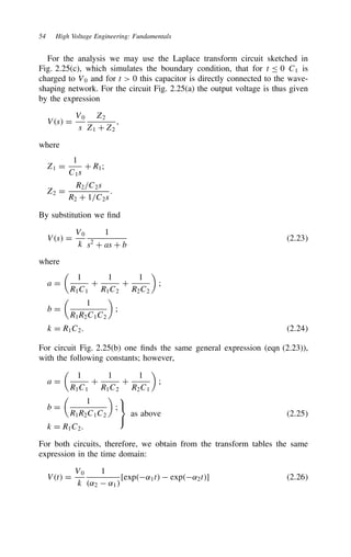 54 High Voltage Engineering: Fundamentals
For the analysis we may use the Laplace transform circuit sketched in
Fig. 2.25(c), which simulates the boundary condition, that for t  0 C1 is
charged to V0 and for t  0 this capacitor is directly connected to the wave-
shaping network. For the circuit Fig. 2.25(a) the output voltage is thus given
by the expression
Vs D
V0
s
Z2
Z1 C Z2
,
where
Z1 D
1
C1s
C R1;
Z2 D
R2/C2s
R2 C 1/C2s
.
By substitution we find
Vs D
V0
k
1
s2
C as C b
2.23
where
a D

1
R1C1
C
1
R1C2
C
1
R2C2

;
b D

1
R1R2C1C2

;
k D R1C2. 2.24
For circuit Fig. 2.25(b) one finds the same general expression (eqn (2.23)),
with the following constants; however,
a D

1
R1C1
C
1
R1C2
C
1
R2C1

;
b D

1
R1R2C1C2

;
k D R1C2.



as above 2.25
For both circuits, therefore, we obtain from the transform tables the same
expression in the time domain:
Vt D
V0
k
1
˛2  ˛1
[exp˛1t  exp˛2t] 2.26
 