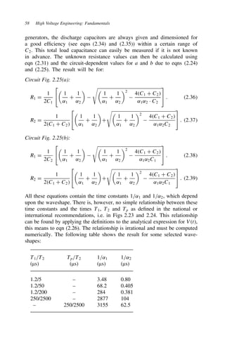 58 High Voltage Engineering: Fundamentals
generators, the discharge capacitors are always given and dimensioned for
a good efficiency (see eqns (2.34) and (2.35)) within a certain range of
C2. This total load capacitance can easily be measured if it is not known
in advance. The unknown resistance values can then be calculated using
eqn (2.31) and the circuit-dependent values for a and b due to eqns (2.24)
and (2.25). The result will be for:
Circuit Fig. 2.25(a):
R1 D
1
2C1



1
˛1
C
1
˛2




1
˛1
C
1
˛2
2

4C1 C C2
˛1˛2 Ð C2

 . 2.36
R2 D
1
2C1 C C2



1
˛1
C
1
˛2

C


1
˛1
C
1
˛2
2

4C1 C C2
˛1˛2C2

 . 2.37
Circuit Fig. 2.25(b):
R1 D
1
2C2



1
˛1
C
1
˛2




1
˛1
C
1
˛2
2

4C1 C C2
˛1˛2C1

 . 2.38
R2 D
1
2C1 C C2



1
˛1
C
1
˛2

C


1
˛1
C
1
˛2
2

4C1 C C2
˛1˛2C1

 . 2.39
All these equations contain the time constants 1/˛1 and 1/˛2, which depend
upon the waveshape. There is, however, no simple relationship between these
time constants and the times T1, T2 and Tp as defined in the national or
international recommendations, i.e. in Figs 2.23 and 2.24. This relationship
can be found by applying the definitions to the analytical expression for Vt,
this means to eqn (2.26). The relationship is irrational and must be computed
numerically. The following table shows the result for some selected wave-
shapes:
T1/T2 Tp/T2 1/˛1 1/˛2
(µs) (µs) (µs) (µs)
1.2/5 – 3.48 0.80
1.2/50 – 68.2 0.405
1.2/200 – 284 0.381
250/2500 – 2877 104
– 250/2500 3155 62.5
 