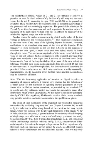 Generation of high voltages 59
The standardized nominal values of T1 and T2 are difficult to achieve in
practice, as even for fixed values of C1 the load C2 will vary and the exact
values for R1 and R2 according to eqns (2.38) and (2.39) are in general not
available. These resistors have to be dimensioned for the rated high voltage of
the generator and are accordingly expensive. The permissible tolerances for
T1 and T2 are therefore necessary and used to graduate the resistor values. A
recording of the real output voltage Vt will in addition be necessary if the
admissible impulse shape has to be testified.
Another reason for such a measurement is related to the value of the test
voltage as defined in the recommendations.2,3
This magnitude corresponds
to the crest value, if the shape of the lightning impulse is smooth. However,
oscillations or an overshoot may occur at the crest of the impulse. If the
frequency of such oscillations is not less than 0.5 MHz or the duration of
overshoot not over 1 µsec, a ‘mean curve’ (see Note below) should be drawn
through the curve. The maximum amplitude of this ‘mean curve’ defines the
value of the test voltage. Such a correction is only tolerated, provided their
single peak amplitude is not larger than 5 per cent of the crest value. Oscil-
lations on the front of the impulse (below 50 per cent of the crest value) are
tolerated, provided their single peak amplitude does not exceed 25 per cent
of the crest value. It should be emphasized that these tolerances constitute the
permitted differences between specified values and those actually recorded by
measurements. Due to measuring errors the true values and the recorded ones
may be somewhat different.
Note. With the increasing application of transient or digital recorders in
recording of impulse voltages it became very obvious that the definition of
a ‘mean curve’ for the evaluation of lightning impulse parameters of wave-
forms with oscillations and/or overshoot, as provided by the standards,2,3
is insufficient. Any software, written to evaluate the parameters, needs clear
instructions which are not yet available. As this matter is still under considera-
tion (by CIGRE Working Group 33.03) and a revision of the current standards
may provide solutions, no further comments to this problem are given.
The origin of such oscillations or the overshoot can be found in measuring
errors (heavily oscillating ‘step response’, see Chapter 3, section 3.6) as well
as by the inductances within every branch of the circuit or the stray capaci-
tances, which will increase with the physical dimensions of the circuit. As far
as inductances are concerned, a general rule for the necessary critical damping
of single-stage or – with less accuracy – of multistage generators can easily
be demonstrated by Fig. 2.28. If individual inductances L1, L2 are considered
within the discharge circuit as indicated in Fig. 2.28(a), a second order differ-
ential equation determines the output voltage across the load capacitance C2.
However, such an equivalent circuit cannot be exact, as additional circuits
related to stray capacitances are not taken into account. Thus we may only
 