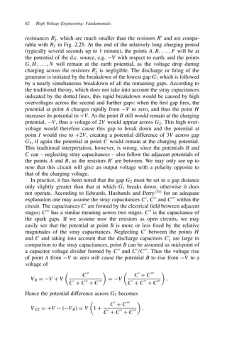 62 High Voltage Engineering: Fundamentals
resistances R0
2, which are much smaller than the resistors R0
and are compa-
rable with R2 in Fig. 2.25. At the end of the relatively long charging period
(typically several seconds up to 1 minute), the points A, B, . . . , F will be at
the potential of the d.c. source, e.g. V with respect to earth, and the points
G, H, . . . , N will remain at the earth potential, as the voltage drop during
charging across the resistors R0
2 is negligible. The discharge or firing of the
generator is initiated by the breakdown of the lowest gap G1 which is followed
by a nearly simultaneous breakdown of all the remaining gaps. According to
the traditional theory, which does not take into account the stray capacitances
indicated by the dotted lines, this rapid breakdown would be caused by high
overvoltages across the second and further gaps: when the first gap fires, the
potential at point A changes rapidly from V to zero, and thus the point H
increases its potential to CV. As the point B still would remain at the charging
potential, V, thus a voltage of 2V would appear across G2. This high over-
voltage would therefore cause this gap to break down and the potential at
point I would rise to C2V, creating a potential difference of 3V across gap
G3, if again the potential at point C would remain at the charging potential.
This traditional interpretation, however, is wrong, since the potentials B and
C can – neglecting stray capacitances – also follow the adjacent potentials of
the points A and B, as the resistors R0
are between. We may only see up to
now that this circuit will give an output voltage with a polarity opposite to
that of the charging voltage.
In practice, it has been noted that the gap G2 must be set to a gap distance
only slightly greater than that at which G1 breaks down; otherwise it does
not operate. According to Edwards, Husbands and Perry31
for an adequate
explanation one may assume the stray capacitances C0
, C00
and C000
within the
circuit. The capacitances C0
are formed by the electrical field between adjacent
stages; C000
has a similar meaning across two stages. C00
is the capacitance of
the spark gaps. If we assume now the resistors as open circuits, we may
easily see that the potential at point B is more or less fixed by the relative
magnitudes of the stray capacitances. Neglecting C0
between the points H
and C and taking into account that the discharge capacitors C0
1 are large in
comparison to the stray capacitances, point B can be assumed as mid-point of
a capacitor voltage divider formed by C00
and C0
/C000
. Thus the voltage rise
of point A from V to zero will cause the potential B to rise from V to a
voltage of
VB D V C V

C00
C0
C C00
C C000

D V

C0
C C000
C0
C C00
C C000

.
Hence the potential difference across G2 becomes
VG2 D CV  VB D V

1 C
C0
C C000
C0
C C00
C C000

.
 