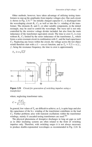 Generation of high voltages 65
Other methods, however, have taken advantage of utilizing testing trans-
formers to step up the amplitudes from impulse voltages also. One such circuit
is shown in Fig. 2.31.2
An initially charged capacitor C1 is discharged into
the waveshaping circuit R1, C2 as well as into the l.v. winding of the trans-
former. The elements R1 and C2 or other suitable components, in the dotted
rectangle, may be used to control the waveshape. The wave tail is not only
controlled by the resistive voltage divider included, but also from the main
inductance of the transformer equivalent circuit. The time to crest Tp is even
without R1, C2 limited by the series inductance of the transformer, Ls, which
forms a series resonant circuit in combination with C1 and the load capacitance
C0
2. Neglecting any losses within the circuit, the voltage across the test object
would therefore start with a 1  cos ωt function, and as Tp ³ T/2 D -/fr,
fr being the resonance frequency, the time to crest is approximately
Tcr
¾
D - LsC
Transformer
Test object
Voltage
divider
C′2
C2
R1
C1
d.c.
Figure 2.31 Circuit for generation of switching impulses using a
transformer
where, neglecting transformer ratio,
C D
C1C0
2
C1 C C0
2
.
In general, low values of Tp are difficult to achieve, as Ls is quite large and also
the capacitance of the h.v. winding of the transformer contributes to the load
C0
2. Further problems arise with transient oscillations within the transformer
windings, mainly if cascaded testing transformers are used.40
The physical phenomena of disruptive discharges in long air gaps as well
as in other insulating systems are often related to the front of switching
impulses only. Therefore, with switching surges it is not always necessary
to produce double-exponential waveshapes as recommended in Fig. 2.24. In
 