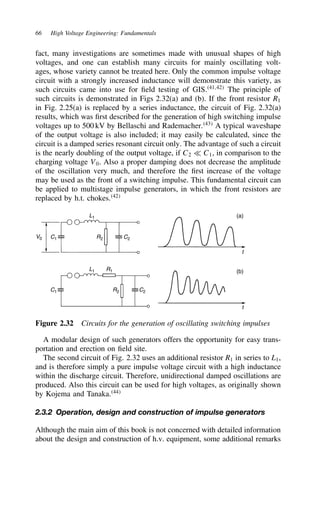 66 High Voltage Engineering: Fundamentals
fact, many investigations are sometimes made with unusual shapes of high
voltages, and one can establish many circuits for mainly oscillating volt-
ages, whose variety cannot be treated here. Only the common impulse voltage
circuit with a strongly increased inductance will demonstrate this variety, as
such circuits came into use for field testing of GIS.41,42
The principle of
such circuits is demonstrated in Figs 2.32(a) and (b). If the front resistor R1
in Fig. 2.25(a) is replaced by a series inductance, the circuit of Fig. 2.32(a)
results, which was first described for the generation of high switching impulse
voltages up to 500 kV by Bellaschi and Rademacher.43
A typical waveshape
of the output voltage is also included; it may easily be calculated, since the
circuit is a damped series resonant circuit only. The advantage of such a circuit
is the nearly doubling of the output voltage, if C2 − C1, in comparison to the
charging voltage V0. Also a proper damping does not decrease the amplitude
of the oscillation very much, and therefore the first increase of the voltage
may be used as the front of a switching impulse. This fundamental circuit can
be applied to multistage impulse generators, in which the front resistors are
replaced by h.t. chokes.42
V0 C1 R2
L1
C2
C1 R2
L1 R1
C2
t
t
(b)
(a)
Figure 2.32 Circuits for the generation of oscillating switching impulses
A modular design of such generators offers the opportunity for easy trans-
portation and erection on field site.
The second circuit of Fig. 2.32 uses an additional resistor R1 in series to L1,
and is therefore simply a pure impulse voltage circuit with a high inductance
within the discharge circuit. Therefore, unidirectional damped oscillations are
produced. Also this circuit can be used for high voltages, as originally shown
by Kojema and Tanaka.44
2.3.2 Operation, design and construction of impulse generators
Although the main aim of this book is not concerned with detailed information
about the design and construction of h.v. equipment, some additional remarks
 