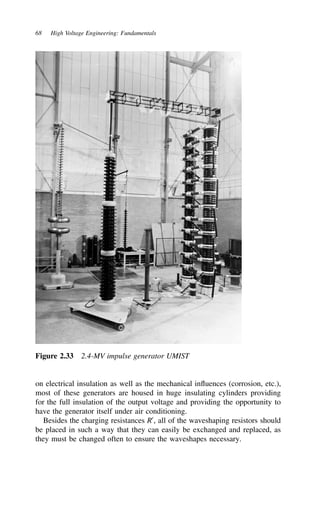 68 High Voltage Engineering: Fundamentals
Figure 2.33 2.4-MV impulse generator UMIST
on electrical insulation as well as the mechanical influences (corrosion, etc.),
most of these generators are housed in huge insulating cylinders providing
for the full insulation of the output voltage and providing the opportunity to
have the generator itself under air conditioning.
Besides the charging resistances R0
, all of the waveshaping resistors should
be placed in such a way that they can easily be exchanged and replaced, as
they must be changed often to ensure the waveshapes necessary.
 
