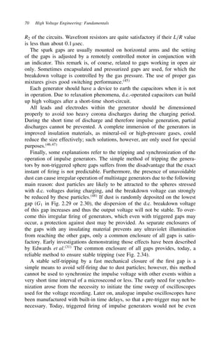 70 High Voltage Engineering: Fundamentals
R2 of the circuits. Wavefront resistors are quite satisfactory if their L/R value
is less than about 0.1 µsec.
The spark gaps are usually mounted on horizontal arms and the setting
of the gaps is adjusted by a remotely controlled motor in conjunction with
an indicator. This remark is, of course, related to gaps working in open air
only. Sometimes encapsulated and pressurized gaps are used, for which the
breakdown voltage is controlled by the gas pressure. The use of proper gas
mixtures gives good switching performance.45
Each generator should have a device to earth the capacitors when it is not
in operation. Due to relaxation phenomena, d.c.-operated capacitors can build
up high voltages after a short-time short-circuit.
All leads and electrodes within the generator should be dimensioned
properly to avoid too heavy corona discharges during the charging period.
During the short time of discharge and therefore impulse generation, partial
discharges cannot be prevented. A complete immersion of the generators in
improved insulation materials, as mineral-oil or high-pressure gases, could
reduce the size effectively; such solutions, however, are only used for special
purposes.46,47
Finally, some explanations refer to the tripping and synchronization of the
operation of impulse generators. The simple method of tripping the genera-
tors by non-triggered sphere gaps suffers from the disadvantage that the exact
instant of firing is not predictable. Furthermore, the presence of unavoidable
dust can cause irregular operation of multistage generators due to the following
main reason: dust particles are likely to be attracted to the spheres stressed
with d.c. voltages during charging, and the breakdown voltage can strongly
be reduced by these particles.48
If dust is randomly deposited on the lowest
gap (G1 in Fig. 2.29 or 2.30), the dispersion of the d.c. breakdown voltage
of this gap increases and thus the output voltage will not be stable. To over-
come this irregular firing of generators, which even with triggered gaps may
occur, a protection against dust may be provided. As separate enclosures of
the gaps with any insulating material prevents any ultraviolet illumination
from reaching the other gaps, only a common enclosure of all gaps is satis-
factory. Early investigations demonstrating those effects have been described
by Edwards et al.31
The common enclosure of all gaps provides, today, a
reliable method to ensure stable tripping (see Fig. 2.34).
A stable self-tripping by a fast mechanical closure of the first gap is a
simple means to avoid self-firing due to dust particles; however, this method
cannot be used to synchronize the impulse voltage with other events within a
very short time interval of a microsecond or less. The early need for synchro-
nization arose from the necessity to initiate the time sweep of oscilloscopes
used for the voltage recording. Later on, analogue impulse oscilloscopes have
been manufactured with built-in time delays, so that a pre-trigger may not be
necessary. Today, triggered firing of impulse generators would not be even
 