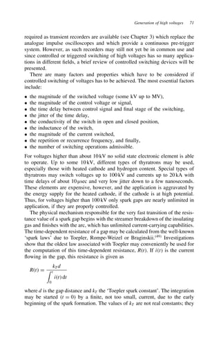 Generation of high voltages 71
required as transient recorders are available (see Chapter 3) which replace the
analogue impulse oscilloscopes and which provide a continuous pre-trigger
system. However, as such recorders may still not yet be in common use and
since controlled or triggered switching of high voltages has so many applica-
tions in different fields, a brief review of controlled switching devices will be
presented.
There are many factors and properties which have to be considered if
controlled switching of voltages has to be achieved. The most essential factors
include:
ž the magnitude of the switched voltage (some kV up to MV),
ž the magnitude of the control voltage or signal,
ž the time delay between control signal and final stage of the switching,
ž the jitter of the time delay,
ž the conductivity of the switch in open and closed position,
ž the inductance of the switch,
ž the magnitude of the current switched,
ž the repetition or recurrence frequency, and finally,
ž the number of switching operations admissible.
For voltages higher than about 10 kV no solid state electronic element is able
to operate. Up to some 10 kV, different types of thyratrons may be used,
especially those with heated cathode and hydrogen content. Special types of
thyratrons may switch voltages up to 100 kV and currents up to 20 kA with
time delays of about 10 µsec and very low jitter down to a few nanoseconds.
These elements are expensive, however, and the application is aggravated by
the energy supply for the heated cathode, if the cathode is at high potential.
Thus, for voltages higher than 100 kV only spark gaps are nearly unlimited in
application, if they are properly controlled.
The physical mechanism responsible for the very fast transition of the resis-
tance value of a spark gap begins with the streamer breakdown of the insulating
gas and finishes with the arc, which has unlimited current-carrying capabilities.
The time-dependent resistance of a gap may be calculated from the well-known
‘spark laws’ due to Toepler, Rompe-Weizel or Braginskii.49
Investigations
show that the oldest law associated with Toepler may conveniently be used for
the computation of this time-dependent resistance, Rt. If it is the current
flowing in the gap, this resistance is given as
Rt D
kTd
 t
0
it dt
where d is the gap distance and kT the ‘Toepler spark constant’. The integration
may be started t D 0 by a finite, not too small, current, due to the early
beginning of the spark formation. The values of kT are not real constants; they
 