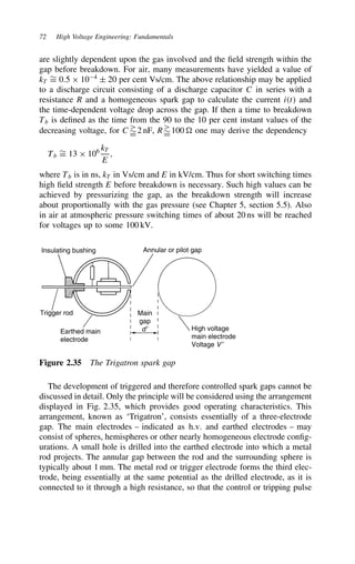 72 High Voltage Engineering: Fundamentals
are slightly dependent upon the gas involved and the field strength within the
gap before breakdown. For air, many measurements have yielded a value of
kT
¾
D 0.5 ð 104
š 20 per cent Vs/cm. The above relationship may be applied
to a discharge circuit consisting of a discharge capacitor C in series with a
resistance R and a homogeneous spark gap to calculate the current it and
the time-dependent voltage drop across the gap. If then a time to breakdown
Tb is defined as the time from the 90 to the 10 per cent instant values of the
decreasing voltage, for C
¾
D2 nF, R
¾
D100  one may derive the dependency
Tb
¾
D 13 ð 106 kT
E
,
where Tb is in ns, kT in Vs/cm and E in kV/cm. Thus for short switching times
high field strength E before breakdown is necessary. Such high values can be
achieved by pressurizing the gap, as the breakdown strength will increase
about proportionally with the gas pressure (see Chapter 5, section 5.5). Also
in air at atmospheric pressure switching times of about 20 ns will be reached
for voltages up to some 100 kV.
Insulating bushing Annular or pilot gap
Trigger rod
Earthed main
electrode
High voltage
main electrode
Voltage V ′
Main
gap
d′
Figure 2.35 The Trigatron spark gap
The development of triggered and therefore controlled spark gaps cannot be
discussed in detail. Only the principle will be considered using the arrangement
displayed in Fig. 2.35, which provides good operating characteristics. This
arrangement, known as ‘Trigatron’, consists essentially of a three-electrode
gap. The main electrodes – indicated as h.v. and earthed electrodes – may
consist of spheres, hemispheres or other nearly homogeneous electrode config-
urations. A small hole is drilled into the earthed electrode into which a metal
rod projects. The annular gap between the rod and the surrounding sphere is
typically about 1 mm. The metal rod or trigger electrode forms the third elec-
trode, being essentially at the same potential as the drilled electrode, as it is
connected to it through a high resistance, so that the control or tripping pulse
 