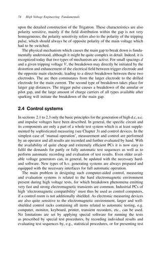 74 High Voltage Engineering: Fundamentals
upon the detailed construction of the Trigatron. These characteristics are also
polarity sensitive, mainly if the field distribution within the gap is not very
homogeneous; the polarity sensitivity refers also to the polarity of the tripping
pulse, which should always be of opposite polarity of the main voltage which
had to be switched.
The physical mechanism which causes the main gap to break down is funda-
mentally understood, although it might be quite complex in detail. Indeed, it is
recognized today that two types of mechanism are active. For small spacings d
and a given tripping voltage V, the breakdown may directly be initiated by the
distortion and enhancement of the electrical field between trigger electrode and
the opposite main electrode, leading to a direct breakdown between these two
electrodes. The arc then commutates from the larger electrode to the drilled
electrode for the main current. The second type of breakdown takes place for
larger gap distances. The trigger pulse causes a breakdown of the annular or
pilot gap, and the large amount of charge carriers of all types available after
sparking will initiate the breakdown of the main gap.
2.4 Control systems
In sections 2.1 to 2.3 only the basic principles for the generation of high d.c, a.c.
and impulse voltages have been described. In general, the specific circuit and
its components are only a part of a whole test system which is at least supple-
mented by sophisticated measuring (see Chapter 3) and control devices. In the
simplest case of ‘manual operation’, measurement and control are performed
by an operator and all results are recorded and further evaluated by hand. With
the availability of quite cheap and extremely efficient PCs it is now easy to
fulfil the demands for partly or fully automatic test sequences as well as to
perform automatic recording and evaluation of test results. Even older avail-
able voltage generators can, in general, be updated with the necessary hard-
and software. New types of h.v. generating systems are always prepared and
equipped with the necessary interfaces for full automatic operation.
The main problem in designing such computer-aided control, measuring
and evaluation systems is related to the hard electromagnetic environment
present during high voltage tests, for which breakdown phenomena emitting
very fast and strong electromagnetic transients are common. Industrial PCs of
high ‘electromagnetic compatibility’ must thus be used as control computers,
if a control room is not additionally shielded. As electronic measuring devices
are also quite sensitive to the electromagnetic environment, larger and well-
shielded control racks containing all items related to automatic testing, e.g.
computer, monitor, keyboard, printer, transient recorders, etc., can be used.
No limitations are set by applying special software for running the tests
as prescribed by special test procedures, by recording individual results and
evaluating test sequences by, e.g., statistical procedures, or for presenting test
 