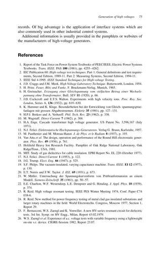 Generation of high voltages 75
records. Of big advantage is the application of interface systems which are
also commonly used in other industrial control systems.
Additional information is usually provided in the pamphlets or websites of
the manufacturers of high-voltage generators.
References
1. Report of the Task Force on Power System Textbooks of PEEC/IEEE; Electric Power Systems
Textbooks. Trans. IEEE. PAS 100 (1981), pp. 4255–4262.
2. IEC Publication 60: High-voltage test techniques. Part 1: General definitions and test require-
ments, Second Edition, 1989-11. Part 2: Measuring Systems, Second Edition, 1994-11.
3. IEEE Std 4-1995. IEEE Standard Techniques for High-voltage Testing.
4. J.D. Craggs and J.M. Meek. High Voltage Laboratory Technique. Butterworth, London, 1954.
5. H. Prinz. Feuer, Blitz und Funke. F. Bruckmann-Verlag, Munich, 1965.
6. H. Greinacher. Erzeugung einer Gleichspannung vom vielfachen Betrag einer Wechsels-
pannung ohne Transformator. Bull. SEV 11 (1920), p. 66.
7. J.D. Cockcroft and E.T.S. Walton. Experiments with high velocity ions. Proc. Roy. Soc.
London, Series A, 136 (1932), pp. 619–630.
8. K. Hammer and K. Kluge. Besonderheiten bei der Entwicklung von Gleich- spannungsprue-
fanlagen mit grossen Abgabestroemen. Elektrie 35 (1981), pp. 127–131.
9. H.P.J. Brekoo and A. Verhoeff. Phil. Tech. Rev. 23 (1962), p. 338.
10. M. Wagstaff. Direct Current 7 (1962), p. 304.
11. H.A. Enge. Cascade transformer high voltage generator. US Patent No. 3,596,167 (July
1971).
12. N.J. Felici. Elektrostatische Hochspannungs-Generatoren. Verlag G. Braun, Karlsruhe, 1957.
13. M. Pauthenier and M. Moreau-Hanot. J. de Phys. et le Radium 8 (1937), p. 193.
14. Van Atta et al. The design, operation and performance of the Round Hill electrostatic gener-
ator. Phys. Rev. 49 (1936), p. 761.
15. Holifield Heavy Ion Research Facility. Pamphlet of Oak Ridge National Laboratory, Oak
Ridge/Tenn., USA, 1981.
16. MIT. Study of gas dielectrics for cable insulation. EPRI Report No. EL 220 (October 1977).
17. N.J. Felici. Direct Current 1 (1953), p. 122.
18. J.G. Trump. Elect. Eng. 66 (1947), p. 525.
19. S.F. Philps. The vacuum-insulated, varying capacitance machine. Trans. IEEE. EI 12 (1977),
p. 130.
20. E.T. Norris and F.W. Taylor. J. IEE. 69 (1931), p. 673.
21. W. Müller. Untersuchung der Spannungskurvenform von Prüftranformatoren an einem
Modell. Siemens-Zeitschrift 35 (1961), pp. 50–57.
22. E.E. Charlton, W.F. Westendorp, L.E. Dempster and G. Hotaling. J. Appl. Phys. 10 (1939),
p. 374.
23. R. Reid. High voltage resonant testing. IEEE PES Winter Meeting 1974, Conf. Paper C74
038-6.
24. R. Reid. New method for power frequency testing of metal clad gas insulated substations and
larger rotary machines in the field. World Electrotechn. Congress, Moscow 1977, Section 1,
Report 29.
25. F. Bernasconi, W.S. Zaengl and K. Vonwiller. A new HV-series resonant circuit for dielectric
tests. 3rd Int. Symp. on HV Engg., Milan, Report 43.02,1979.
26. W.S. Zaengl et al. Experience of a.c. voltage tests with variable frequency using a lightweight
on-site s.r. device. CIGRE-Session 1982, Report 23.07.
 