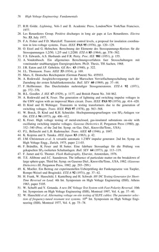 76 High Voltage Engineering: Fundamentals
27. R.H. Golde. Lightning, Vols I and II. Academic Press, London/New York/San Francisco,
1977.
28. Les Renardieres Group. Positive discharges in long air gaps at Les Renardieres. Electra
No. 53, July 1977.
29. F.A. Fisher and F.D. Martzloff. Transient control levels, a proposal for insulation coordina-
tion in low-voltage systems. Trans. IEEE PAS 95 (1976), pp. 120–129.
30. O. Etzel and G. Helmchen. Berechnung der Elemente des Stossspannungs-Kreises für die
Stossspannungen 1,2/50, 1,2/5 und 1,2/200. ETZ-A 85 (1964), pp. 578–582.
31. F.S. Edwards, A.S. Husbands and F.R. Perry. Proc. IEE 981 (1951), p. 155.
32. A. Vondenbusch. Ein allgemeines Berechnungsverfahren fuer Stossschaltungen mit
voneinander unabhaengigen Energiespeichern. Ph.D. Thesis, TH Aachen, 1968.
33. J.R. Eaton and J.P. Gebelein. GE Rev. 43 (1940), p. 322.
34. J.L. Thomason. Trans. AIEE 53 (1934), p. 169.
35. Marx, E. Deutsches Reichspatent (German Patent) No. 455933.
36. A. Rodewald. Ausgleichsvorgaenge in der Marxschen Vervielfachungsschaltung nach der
Zuendung der ersten Schaltfunkenstrecke. Bull. SEV 60 (1969), pp. 37–44.
37. F. Heilbronner. Das Durchzünden mehrstufiger Stossgeneratoren. ETZ-A 92 (1971),
pp. 372–376.
38. B.L. Goodlet. J. IEE 67 (1929), p. 1177, and British Patent No. 344 862.
39. A. Rodewald and K. Feser. The generation of lightning and switching impulse voltages in
the UHV region with an improved Marx circuit. Trans. IEEE PAS 93 (1974), pp. 414–420.
40. D. Kind and H. Wehinger. Transients in testing transformers due to the generation of
switching voltages. Trans. IEEE PAS 97 (1978), pp. 563–568.
41. W. Boeck, D. Kind and K.H. Schneider. Hochspannungspruefungen von SF6-Anlagen vor
Ort. ETZ-A 94 (1973), pp. 406–412.
42. K. Feser. High voltage testing of metal-enclosed, gas-insulated substations on-site with
oscillating switching impulse voltages. Gaseous Dielectrics II, Pergamon Press (1980), pp.
332–340 (Proc. of the 2nd Int. Symp. on Gas. Diel., Knoxville/Tenn., USA).
43. P.L. Bellaschi and L.B. Rademacher. Trans. AIEE 65 (1946), p. 1047.
44. K. Kojema and S. Tanaka. JIEE Japan 83 (1963), p. 42.
45. J.M. Christensen et al. A versatile automatic 1.2 MV impulse generator. 2nd Int. Symp. on
High Voltage Engg., Zurich, 1975, paper 2.1-03.
46. F. Brändlin, K. Feser and H. Sutter. Eine fahrbare Stossanlage für die Prüfung von
gekapselten SF6-isolierten Schaltanlagen. Bull. SEV 64 (1973), pp. 113–119.
47. F. Jamet and G. Thomer. Flash Radiography, Elsevier, Amsterdam, 1976.
48. T.E. Allibone and J.C. Saunderson. The influence of particulate matter on the breakdown of
large sphere-gaps. Third Int. Symp. on Gaseous Diel., Knoxville/Tenn., USA, 1982. (Gaseous
Dielectrics III, Pergamon Press, 1982, pp. 293–299.)
49. K. Moeller. Ein Beitrag zur experimentellen Ueberprüfung der Funkengesetze von Toepler,
Rompe-Weizel und Braginskii. ETZ-A 92 (1971), pp. 37–42.
50. H. Frank, W. Hauschild, I. Kantelberg and H. Schwab. HV DC Testing Generator for Short-
Time Reversal on Load. 4th Int. Symposium on High Voltage Engineering (ISH), Athens
1983, paper 5105.
51. W. Schufft and Y. Gotanda. A new DC Voltage Test System with Fast Polarity Reversal. 10th
Int. Symposium on High Voltage Engineering (ISH), Montreal 1997, Vol. 4, pp. 37–40.
52. W. Hauschild et al. Alternating voltage on-site testing of XLPE cables: The parameter selec-
tion of frequency-tuned resonant test systems. 10th Int. Symposium on High Voltage Engi-
neering (ISH), Montreal 1977, Vol. 4, pp. 75–78.
 