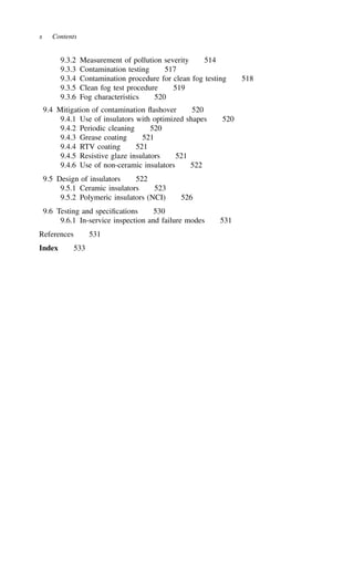x Contents
9.3.2 Measurement of pollution severity 514
9.3.3 Contamination testing 517
9.3.4 Contamination procedure for clean fog testing 518
9.3.5 Clean fog test procedure 519
9.3.6 Fog characteristics 520
9.4 Mitigation of contamination flashover 520
9.4.1 Use of insulators with optimized shapes 520
9.4.2 Periodic cleaning 520
9.4.3 Grease coating 521
9.4.4 RTV coating 521
9.4.5 Resistive glaze insulators 521
9.4.6 Use of non-ceramic insulators 522
9.5 Design of insulators 522
9.5.1 Ceramic insulators 523
9.5.2 Polymeric insulators (NCI) 526
9.6 Testing and specifications 530
9.6.1 In-service inspection and failure modes 531
References 531
Index 533
 