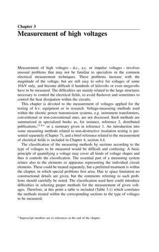Chapter 3
Measurement of high voltages
Measurement of high voltages – d.c., a.c. or impulse voltages – involves
unusual problems that may not be familiar to specialists in the common
electrical measurement techniques. These problems increase with the
magnitude of the voltage, but are still easy to solve for voltages of some
10 kV only, and become difficult if hundreds of kilovolts or even megavolts
have to be measured. The difficulties are mainly related to the large structures
necessary to control the electrical fields, to avoid flashover and sometimes to
control the heat dissipation within the circuits.
This chapter is devoted to the measurement of voltages applied for the
testing of h.v. equipment or in research. Voltage-measuring methods used
within the electric power transmission systems, e.g. instrument transformers,
conventional or non-conventional ones, are not discussed. Such methods are
summarized in specialized books as, for instance, reference 2, distributed
publications,3,4Ł
or a summary given in reference 1. An introduction into
some measuring methods related to non-destructive insulation testing is pre-
sented separately (Chapter 7), and a brief reference related to the measurement
of electrical fields is included in Chapter 4, section 4.4.
The classification of the measuring methods by sections according to the
type of voltages to be measured would be difficult and confusing. A basic
principle of quantifying a voltage may cover all kinds of voltage shapes and
thus it controls the classification. The essential part of a measuring system
relates also to the elements or apparatus representing the individual circuit
elements. These could be treated separately, but a preferred treatment is within
the chapter, in which special problems first arise. Due to space limitation no
constructional details are given, but the comments referring to such prob-
lems should carefully be noted. The classification used here could introduce
difficulties in selecting proper methods for the measurement of given volt-
ages. Therefore, at this point a table is included (Table 3.1) which correlates
the methods treated within the corresponding sections to the type of voltages
to be measured.
Ł Superscript numbers are to references at the end of the chapter.
 
