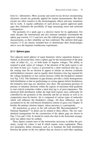 Measurement of high voltages 79
from h.v. laboratories. More accurate and easier-to-use devices incorporating
electronic circuits are generally applied for routine measurements. But these
circuits are often sensitive to the electromagnetic effects and may sometimes
fail to work. A regular calibration of such devices against approved spark
gaps thus eliminates the possibility of large measuring errors and awkward
consequences.
The geometry of a spark gap is a decisive factor for its application. For
some decades the international and also national standards recommend the
sphere gap (section 3.1.1) and now also the rod/rod gap for approved voltage
measurements, as their reliability are best confirmed. The uniform field gaps
(section 3.1.3) are merely included here to demonstrate their disadvantages
and to save the beginner troublesome experiments.
3.1.1 Sphere gaps
Two adjacent metal spheres of equal diameters whose separation distance is
limited, as discussed later, form a sphere gap for the measurement of the peak
value of either d.c., a.c. or both kinds of impulse voltages. The ability to
respond to peak values of voltages, if the duration of the peak region is not
too short in time (1–3 µsec), is governed by a short statistical time lag, i.e.
the waiting time for an electron to appear to initiate an electron avalanche
and breakdown streamer, and an equally short formative time lag required for
the voltage breakdown or fast current increase within the breakdown channel
(see Fig. 5.42). The limitation in gap distance provides a fairly homogeneous
field distribution so that no predischarge or corona appears before breakdown;
the formative time lags are, therefore, also short. The permanent presence of
primary or initiatory electrons within the regions of maximum field gradients
to start critical avalanches within a short time lag is of great importance. The
electrical field distribution within the high field regions must sufficiently be
controlled by the geometry of the electrode and the air density as well as its
composition must be known. Air is composed of various types of molecules
which will influence the breakdown voltage. All these influences can be
accounted for by the well-known breakdown criteria of gases (see Chapter 5)
besides the primary electron impact, whose presence is a prerequisite.
All instructions as given in the still relevant IEC Recommendation5
or
National Standards6
in detail can be related to these effects. The two stan-
dardized arrangements for the construction of the sphere gaps are shown in
Figs 3.1(a) and 3.1(b). It should be noted also that in the horizontal arrange-
ment one sphere must be earthed.
These figures contain most of the instructions necessary to define the geo-
metry, except for values A and B which require some explanation. These
two parameters define clearances such as to maintain the field distribution
between the points on the two spheres that are closest to each other (sparking
 
