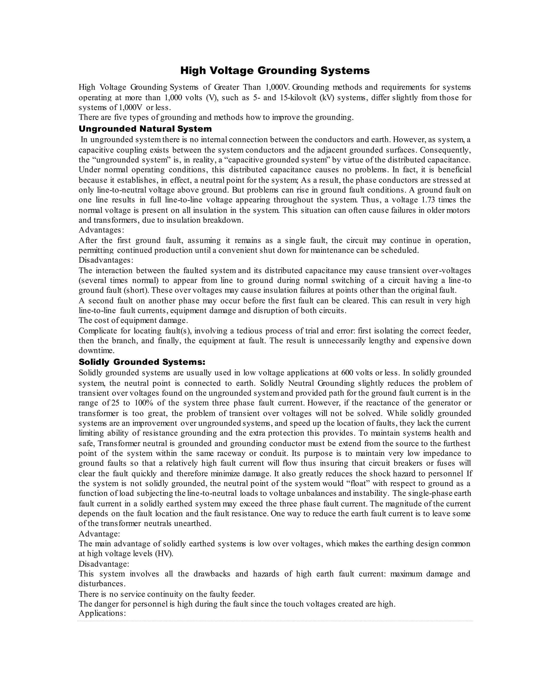 High Voltage Grounding Systems
High Voltage Grounding Systems of Greater Than 1,000V. Grounding methods and requirements for systems
operating at more than 1,000 volts (V), such as 5- and 15-kilovolt (kV) systems, differ slightly from those for
systems of 1,000V or less.
There are five types of grounding and methods how to improve the grounding.
Ungrounded Natural System
In ungrounded systemthere is no internal connection between the conductors and earth. However, as system, a
capacitive coupling exists between the system conductors and the adjacent grounded surfaces. Consequently,
the “ungrounded system” is, in reality, a “capacitive grounded system” by virtue of the distributed capacitance.
Under normal operating conditions, this distributed capacitance causes no problems. In fact, it is beneficial
because it establishes, in effect, a neutral point for the system; As a result, the phase conductors are stressed at
only line-to-neutral voltage above ground. But problems can rise in ground fault conditions. A ground fault on
one line results in full line-to-line voltage appearing throughout the system. Thus, a voltage 1.73 times the
normal voltage is present on all insulation in the system. This situation can often cause failures in older motors
and transformers, due to insulation breakdown.
Advantages:
After the first ground fault, assuming it remains as a single fault, the circuit may continue in operation,
permitting continued production until a convenient shut down for maintenance can be scheduled.
Disadvantages:
The interaction between the faulted system and its distributed capacitance may cause transient over-voltages
(several times normal) to appear from line to ground during normal switching of a circuit having a line-to
ground fault (short). These over voltages may cause insulation failures at points other than the original fault.
A second fault on another phase may occur before the first fault can be cleared. This can result in very high
line-to-line fault currents, equipment damage and disruption of both circuits.
The cost of equipment damage.
Complicate for locating fault(s), involving a tedious process of trial and error: first isolating the correct feeder,
then the branch, and finally, the equipment at fault. The result is unnecessarily lengthy and expensive down
downtime.
Solidly Grounded Systems:
Solidly grounded systems are usually used in low voltage applications at 600 volts or less. In solidly grounded
system, the neutral point is connected to earth. Solidly Neutral Grounding slightly reduces the problem of
transient over voltages found on the ungrounded systemand provided path for the ground fault current is in the
range of 25 to 100% of the system three phase fault current. However, if the reactance of the generator or
transformer is too great, the problem of transient over voltages will not be solved. While solidly grounded
systems are an improvement over ungrounded systems, and speed up the location of faults, they lack the current
limiting ability of resistance grounding and the extra protection this provides. To maintain systems health and
safe, Transformer neutral is grounded and grounding conductor must be extend from the source to the furthest
point of the system within the same raceway or conduit. Its purpose is to maintain very low impedance to
ground faults so that a relatively high fault current will flow thus insuring that circuit breakers or fuses will
clear the fault quickly and therefore minimize damage. It also greatly reduces the shock hazard to personnel If
the system is not solidly grounded, the neutral point of the system would “float” with respect to ground as a
function of load subjecting the line-to-neutral loads to voltage unbalances and instability. The single-phase earth
fault current in a solidly earthed system may exceed the three phase fault current. The magnitude of the current
depends on the fault location and the fault resistance. One way to reduce the earth fault current is to leave some
of the transformer neutrals unearthed.
Advantage:
The main advantage of solidly earthed systems is low over voltages, which makes the earthing design common
at high voltage levels (HV).
Disadvantage:
This system involves all the drawbacks and hazards of high earth fault current: maximum damage and
disturbances.
There is no service continuity on the faulty feeder.
The danger for personnel is high during the fault since the touch voltages created are high.
Applications:
 