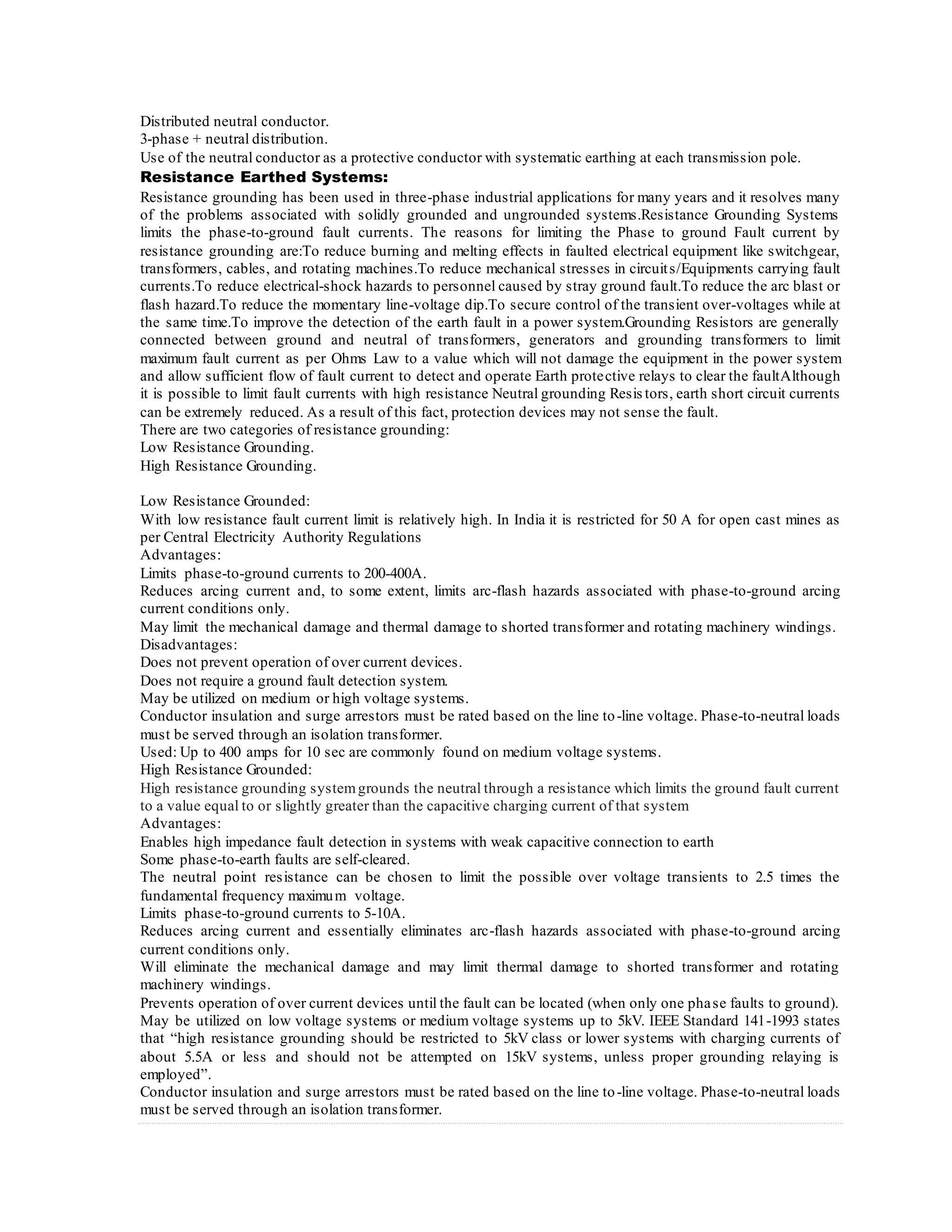 Distributed neutral conductor.
3-phase + neutral distribution.
Use of the neutral conductor as a protective conductor with systematic earthing at each transmission pole.
Resistance Earthed Systems:
Resistance grounding has been used in three-phase industrial applications for many years and it resolves many
of the problems associated with solidly grounded and ungrounded systems.Resistance Grounding Systems
limits the phase-to-ground fault currents. The reasons for limiting the Phase to ground Fault current by
resistance grounding are:To reduce burning and melting effects in faulted electrical equipment like switchgear,
transformers, cables, and rotating machines.To reduce mechanical stresses in circuits/Equipments carrying fault
currents.To reduce electrical-shock hazards to personnel caused by stray ground fault.To reduce the arc blast or
flash hazard.To reduce the momentary line-voltage dip.To secure control of the transient over-voltages while at
the same time.To improve the detection of the earth fault in a power system.Grounding Resistors are generally
connected between ground and neutral of transformers, generators and grounding transformers to limit
maximum fault current as per Ohms Law to a value which will not damage the equipment in the power system
and allow sufficient flow of fault current to detect and operate Earth protective relays to clear the faultAlthough
it is possible to limit fault currents with high resistance Neutral grounding Resis tors, earth short circuit currents
can be extremely reduced. As a result of this fact, protection devices may not sense the fault.
There are two categories of resistance grounding:
Low Resistance Grounding.
High Resistance Grounding.
Low Resistance Grounded:
With low resistance fault current limit is relatively high. In India it is restricted for 50 A for open cast mines as
per Central Electricity Authority Regulations
Advantages:
Limits phase-to-ground currents to 200-400A.
Reduces arcing current and, to some extent, limits arc-flash hazards associated with phase-to-ground arcing
current conditions only.
May limit the mechanical damage and thermal damage to shorted transformer and rotating machinery windings.
Disadvantages:
Does not prevent operation of over current devices.
Does not require a ground fault detection system.
May be utilized on medium or high voltage systems.
Conductor insulation and surge arrestors must be rated based on the line to-line voltage. Phase-to-neutral loads
must be served through an isolation transformer.
Used: Up to 400 amps for 10 sec are commonly found on medium voltage systems.
High Resistance Grounded:
High resistance grounding systemgrounds the neutral through a resistance which limits the ground fault current
to a value equal to or slightly greater than the capacitive charging current of that system
Advantages:
Enables high impedance fault detection in systems with weak capacitive connection to earth
Some phase-to-earth faults are self-cleared.
The neutral point resistance can be chosen to limit the possible over voltage transients to 2.5 times the
fundamental frequency maximum voltage.
Limits phase-to-ground currents to 5-10A.
Reduces arcing current and essentially eliminates arc-flash hazards associated with phase-to-ground arcing
current conditions only.
Will eliminate the mechanical damage and may limit thermal damage to shorted transformer and rotating
machinery windings.
Prevents operation of over current devices until the fault can be located (when only one phase faults to ground).
May be utilized on low voltage systems or medium voltage systems up to 5kV. IEEE Standard 141-1993 states
that “high resistance grounding should be restricted to 5kV class or lower systems with charging currents of
about 5.5A or less and should not be attempted on 15kV systems, unless proper grounding relaying is
employed”.
Conductor insulation and surge arrestors must be rated based on the line to-line voltage. Phase-to-neutral loads
must be served through an isolation transformer.
 