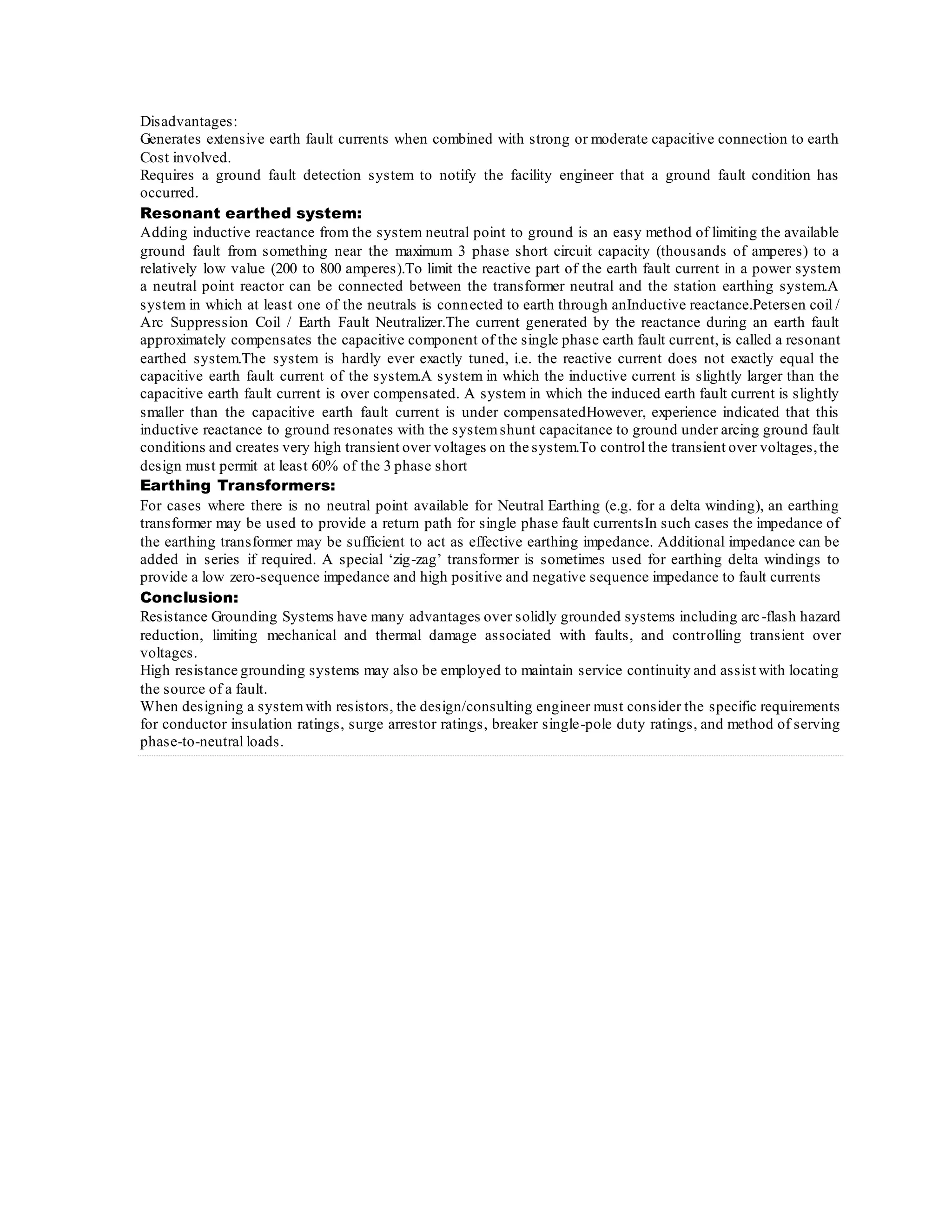 Disadvantages:
Generates extensive earth fault currents when combined with strong or moderate capacitive connection to earth
Cost involved.
Requires a ground fault detection system to notify the facility engineer that a ground fault condition has
occurred.
Resonant earthed system:
Adding inductive reactance from the system neutral point to ground is an easy method of limiting the available
ground fault from something near the maximum 3 phase short circuit capacity (thousands of amperes) to a
relatively low value (200 to 800 amperes).To limit the reactive part of the earth fault current in a power system
a neutral point reactor can be connected between the transformer neutral and the station earthing system.A
system in which at least one of the neutrals is connected to earth through anInductive reactance.Petersen coil /
Arc Suppression Coil / Earth Fault Neutralizer.The current generated by the reactance during an earth fault
approximately compensates the capacitive component of the single phase earth fault current, is called a resonant
earthed system.The system is hardly ever exactly tuned, i.e. the reactive current does not exactly equal the
capacitive earth fault current of the system.A system in which the inductive current is slightly larger than the
capacitive earth fault current is over compensated. A system in which the induced earth fault current is slightly
smaller than the capacitive earth fault current is under compensatedHowever, experience indicated that this
inductive reactance to ground resonates with the systemshunt capacitance to ground under arcing ground fault
conditions and creates very high transient over voltages on the system.To control the transient over voltages,the
design must permit at least 60% of the 3 phase short
Earthing Transformers:
For cases where there is no neutral point available for Neutral Earthing (e.g. for a delta winding), an earthing
transformer may be used to provide a return path for single phase fault currentsIn such cases the impedance of
the earthing transformer may be sufficient to act as effective earthing impedance. Additional impedance can be
added in series if required. A special ‘zig-zag’ transformer is sometimes used for earthing delta windings to
provide a low zero-sequence impedance and high positive and negative sequence impedance to fault currents
Conclusion:
Resistance Grounding Systems have many advantages over solidly grounded systems including arc-flash hazard
reduction, limiting mechanical and thermal damage associated with faults, and controlling transient over
voltages.
High resistance grounding systems may also be employed to maintain service continuity and assist with locating
the source of a fault.
When designing a systemwith resistors, the design/consulting engineer must consider the specific requirements
for conductor insulation ratings, surge arrestor ratings, breaker single-pole duty ratings, and method of serving
phase-to-neutral loads.
 