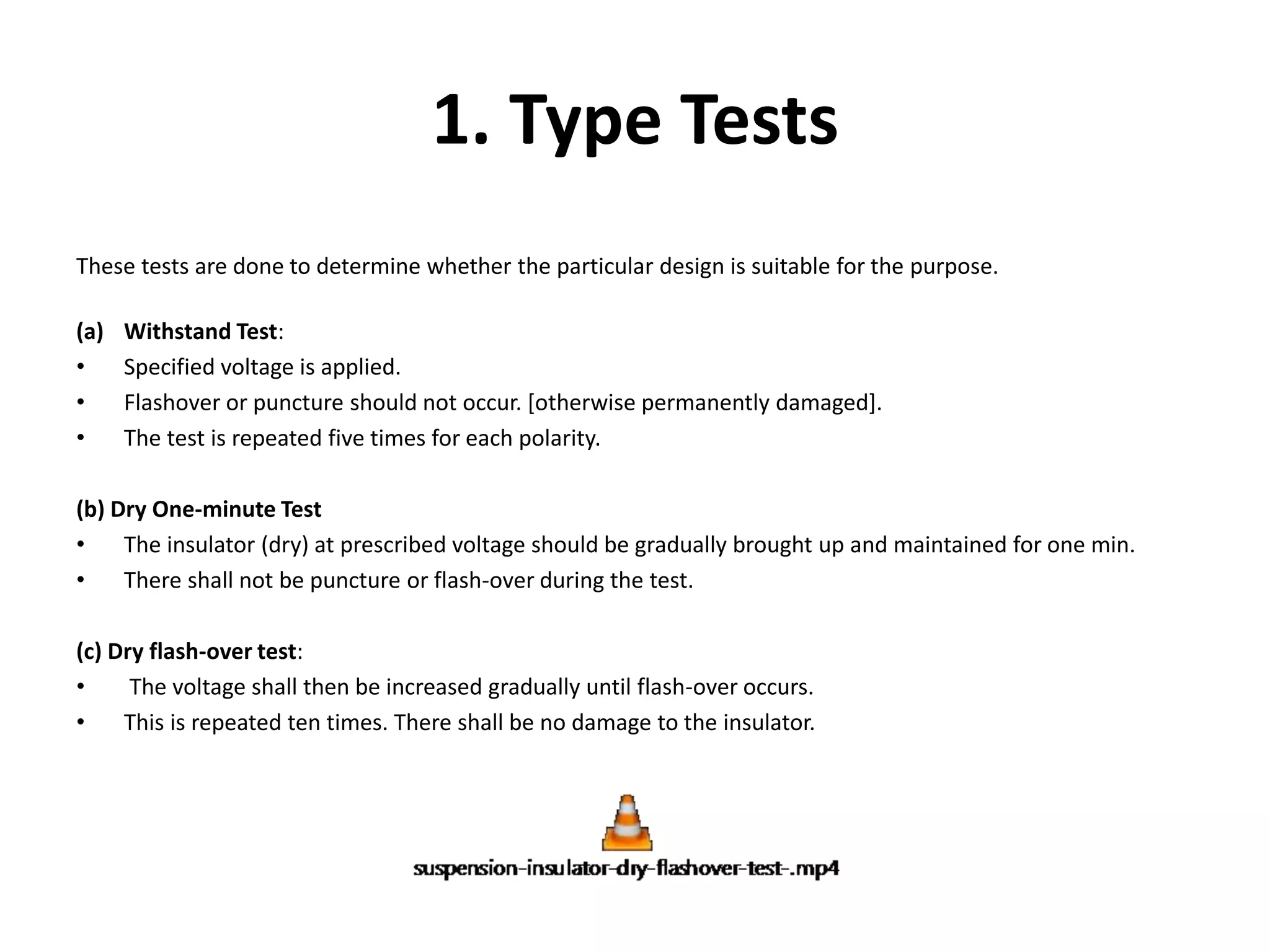 1. Type Tests 
These tests are done to determine whether the particular design is suitable for the purpose. 
(a) Withstand Test: 
• Specified voltage is applied. 
• Flashover or puncture should not occur. [otherwise permanently damaged]. 
• The test is repeated five times for each polarity. 
(b) Dry One-minute Test 
• The insulator (dry) at prescribed voltage should be gradually brought up and maintained for one min. 
• There shall not be puncture or flash-over during the test. 
(c) Dry flash-over test: 
• The voltage shall then be increased gradually until flash-over occurs. 
• This is repeated ten times. There shall be no damage to the insulator. 
 