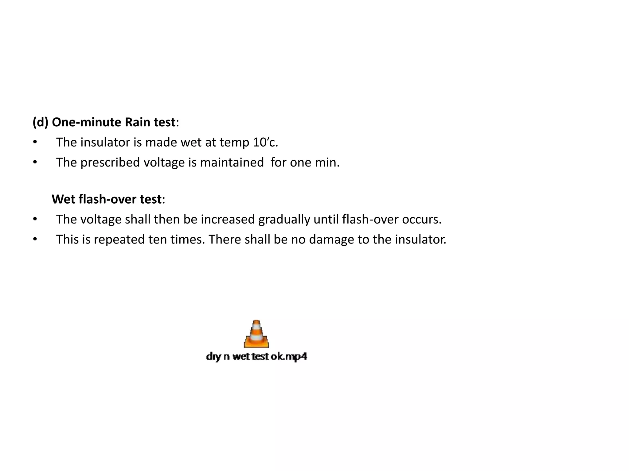 (d) One-minute Rain test: 
• The insulator is made wet at temp 10’c. 
• The prescribed voltage is maintained for one min. 
Wet flash-over test: 
• The voltage shall then be increased gradually until flash-over occurs. 
• This is repeated ten times. There shall be no damage to the insulator. 
 