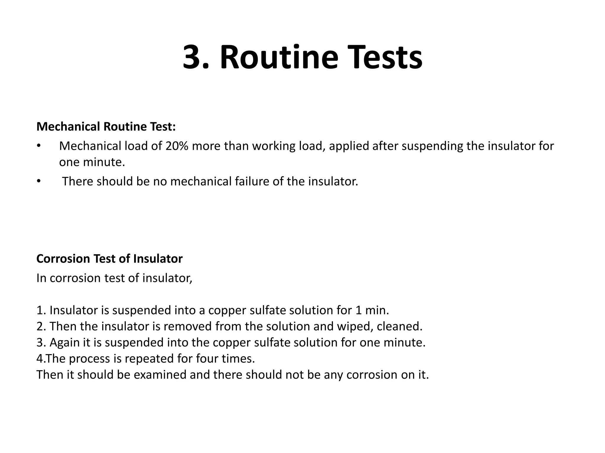 3. Routine Tests 
Mechanical Routine Test: 
• Mechanical load of 20% more than working load, applied after suspending the insulator for 
one minute. 
• There should be no mechanical failure of the insulator. 
Corrosion Test of Insulator 
In corrosion test of insulator, 
1. Insulator is suspended into a copper sulfate solution for 1 min. 
2. Then the insulator is removed from the solution and wiped, cleaned. 
3. Again it is suspended into the copper sulfate solution for one minute. 
4.The process is repeated for four times. 
Then it should be examined and there should not be any corrosion on it. 
 