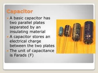 Capacitor
 A basic capacitor has
two parallel plates
separated by an
insulating material
 A capacitor stores an
electrical charge
between the two plates
 The unit of capacitance
is Farads (F)
 
