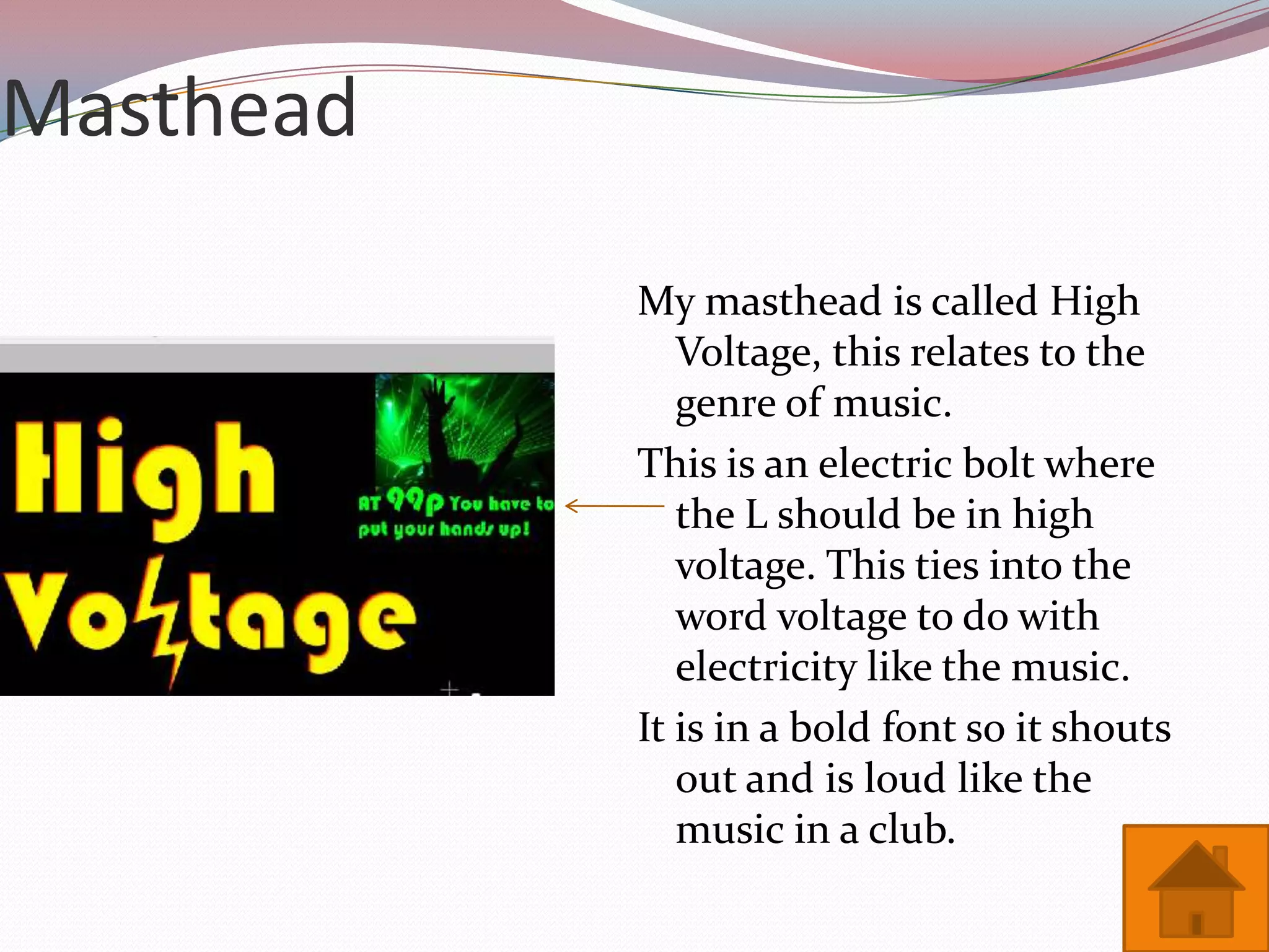 Masthead

           My masthead is called High
              Voltage, this relates to the
              genre of music.
           This is an electric bolt where
              the L should be in high
              voltage. This ties into the
              word voltage to do with
              electricity like the music.
           It is in a bold font so it shouts
              out and is loud like the
              music in a club.
 
