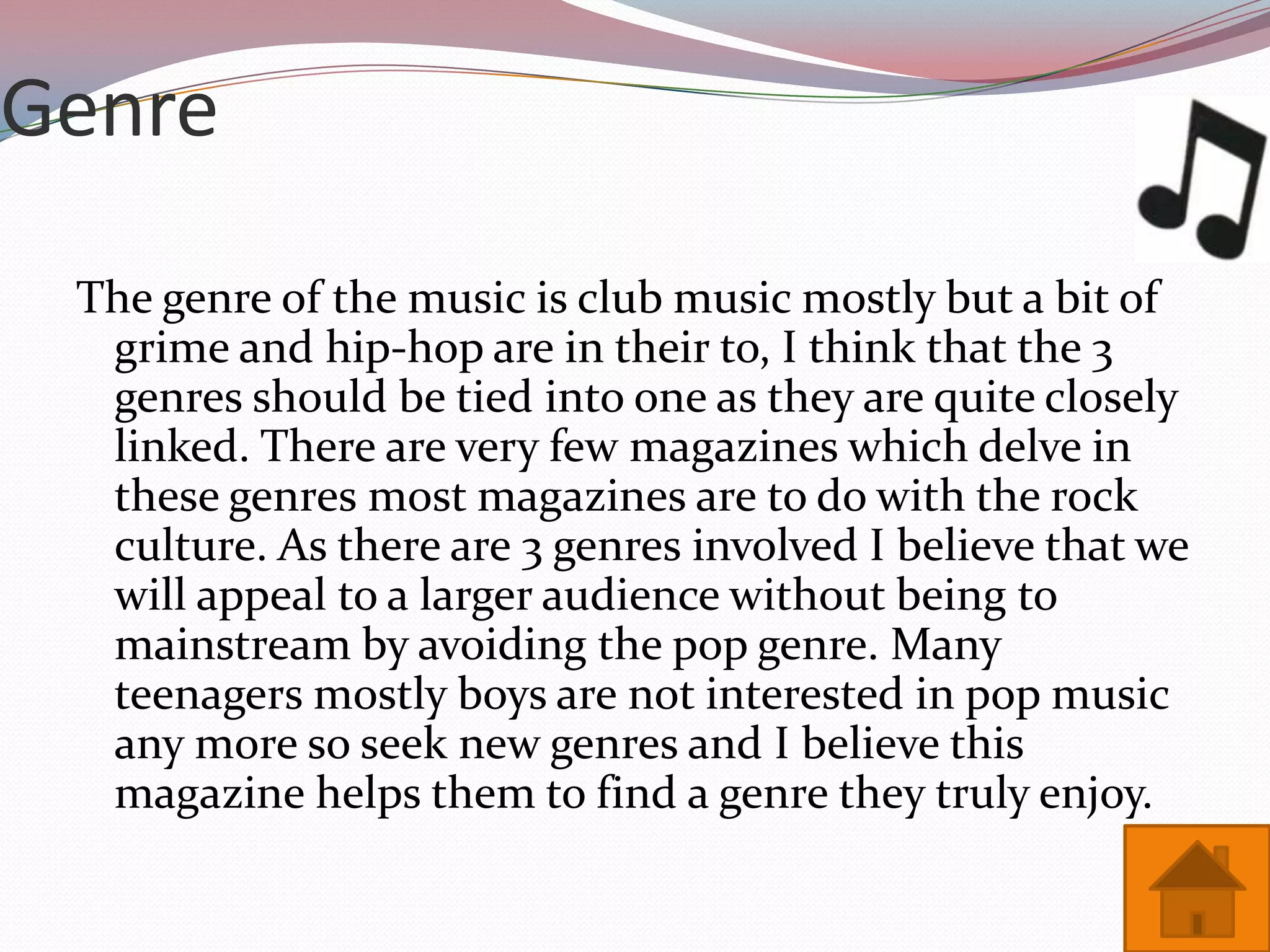 Genre

 The genre of the music is club music mostly but a bit of
  grime and hip-hop are in their to, I think that the 3
  genres should be tied into one as they are quite closely
  linked. There are very few magazines which delve in
  these genres most magazines are to do with the rock
  culture. As there are 3 genres involved I believe that we
  will appeal to a larger audience without being to
  mainstream by avoiding the pop genre. Many
  teenagers mostly boys are not interested in pop music
  any more so seek new genres and I believe this
  magazine helps them to find a genre they truly enjoy.
 