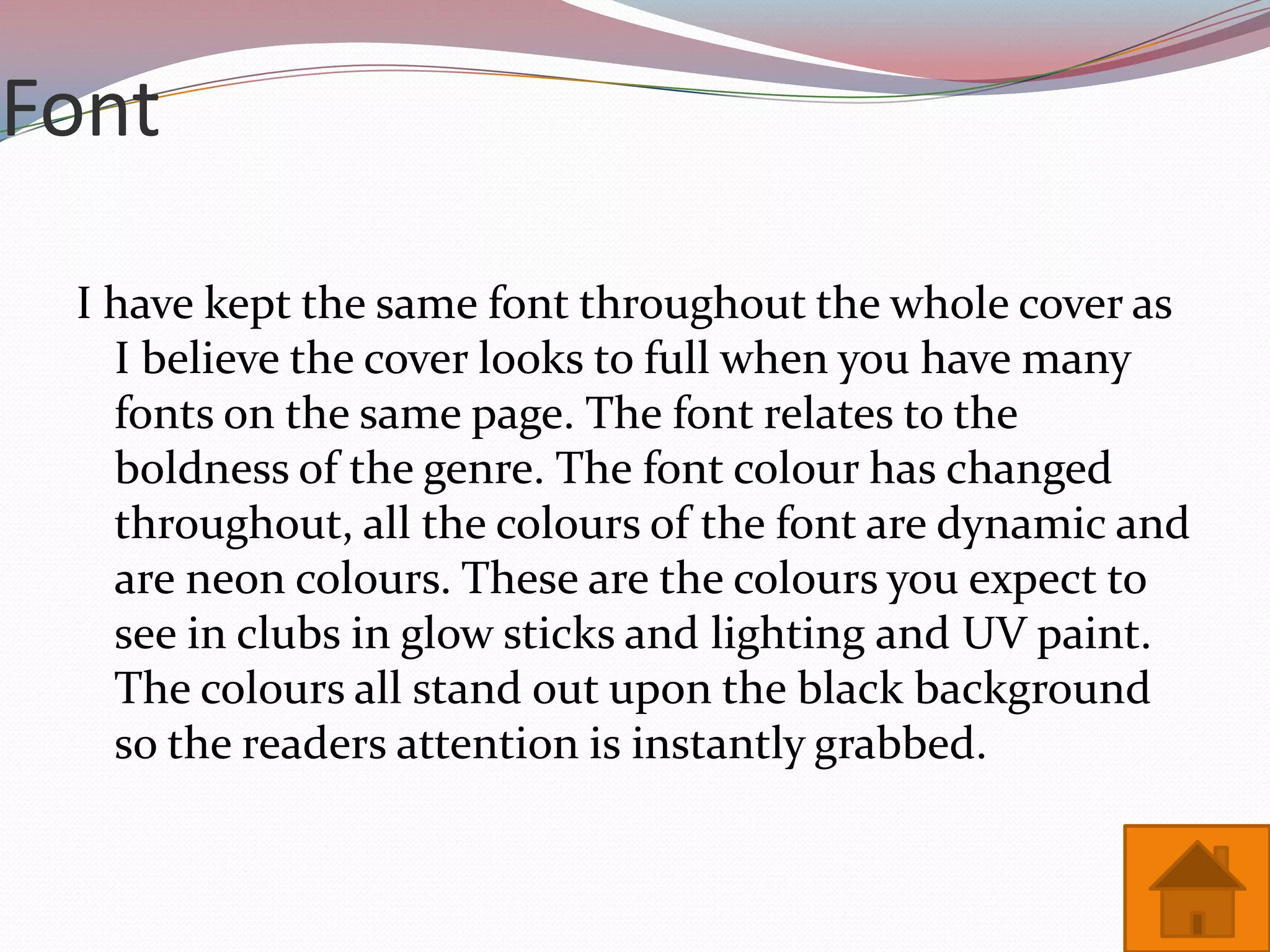 Font

 I have kept the same font throughout the whole cover as
   I believe the cover looks to full when you have many
   fonts on the same page. The font relates to the
   boldness of the genre. The font colour has changed
   throughout, all the colours of the font are dynamic and
   are neon colours. These are the colours you expect to
   see in clubs in glow sticks and lighting and UV paint.
   The colours all stand out upon the black background
   so the readers attention is instantly grabbed.
 
