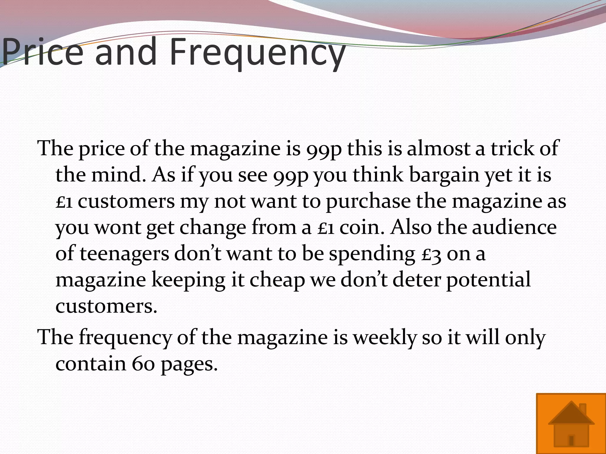 Price and Frequency

  The price of the magazine is 99p this is almost a trick of
   the mind. As if you see 99p you think bargain yet it is
   £1 customers my not want to purchase the magazine as
   you wont get change from a £1 coin. Also the audience
   of teenagers don’t want to be spending £3 on a
   magazine keeping it cheap we don’t deter potential
   customers.
  The frequency of the magazine is weekly so it will only
   contain 60 pages.
 