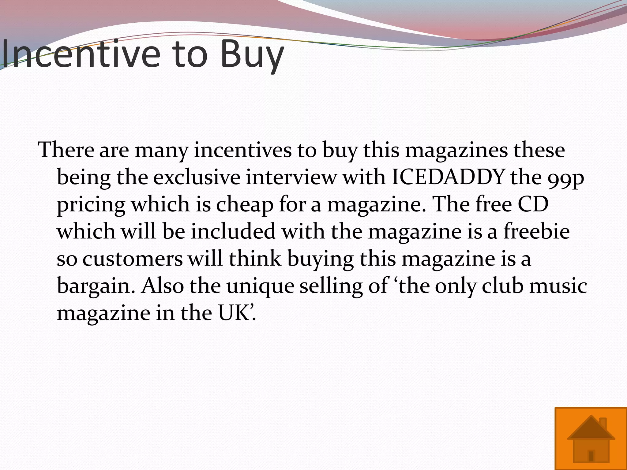 Incentive to Buy

  There are many incentives to buy this magazines these
   being the exclusive interview with ICEDADDY the 99p
   pricing which is cheap for a magazine. The free CD
   which will be included with the magazine is a freebie
   so customers will think buying this magazine is a
   bargain. Also the unique selling of ‘the only club music
   magazine in the UK’.
 
