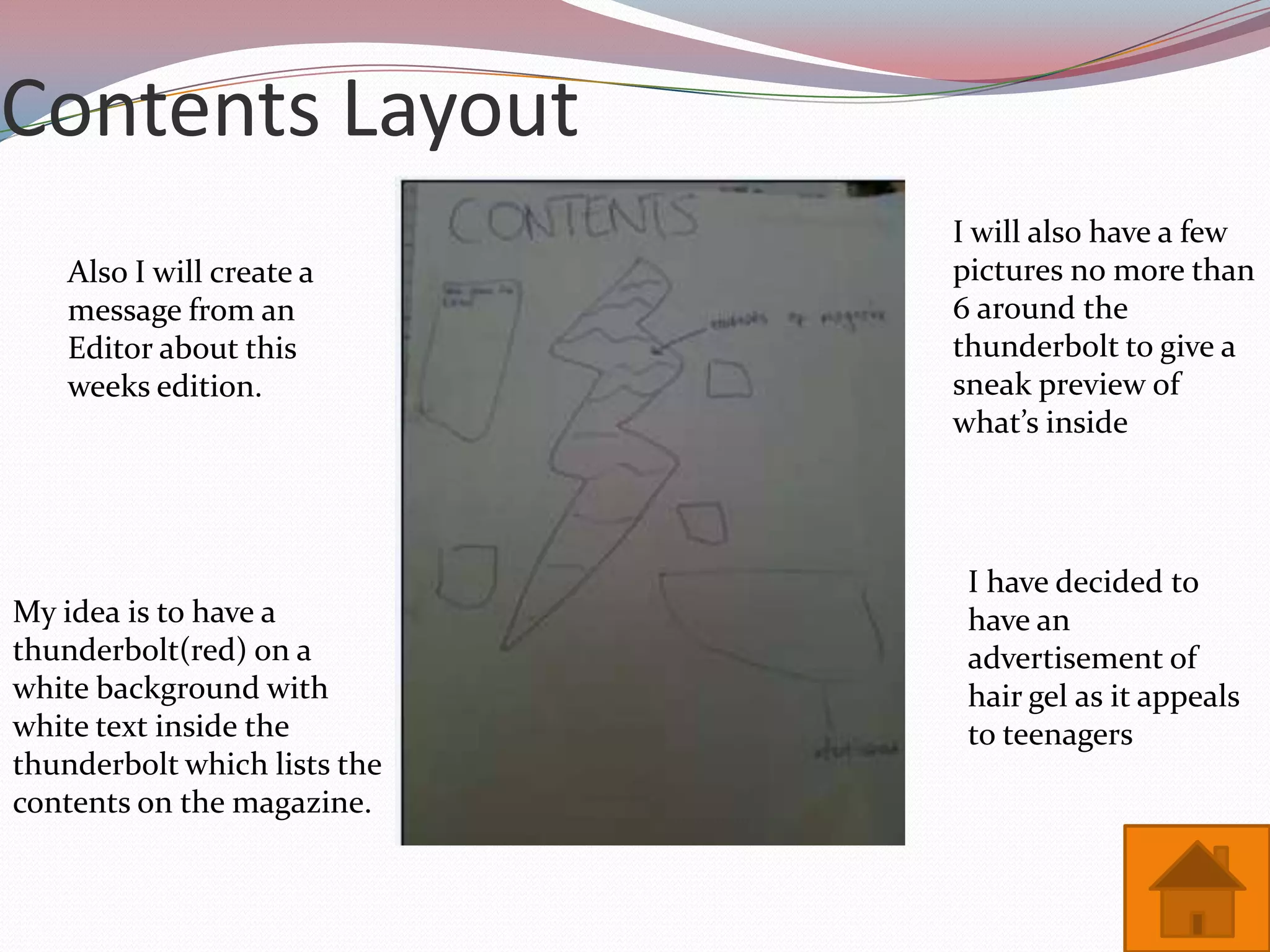 Contents Layout
                              I will also have a few
    Also I will create a      pictures no more than
    message from an           6 around the
    Editor about this         thunderbolt to give a
    weeks edition.            sneak preview of
                              what’s inside




                               I have decided to
My idea is to have a           have an
thunderbolt(red) on a          advertisement of
white background with          hair gel as it appeals
white text inside the          to teenagers
thunderbolt which lists the
contents on the magazine.
 