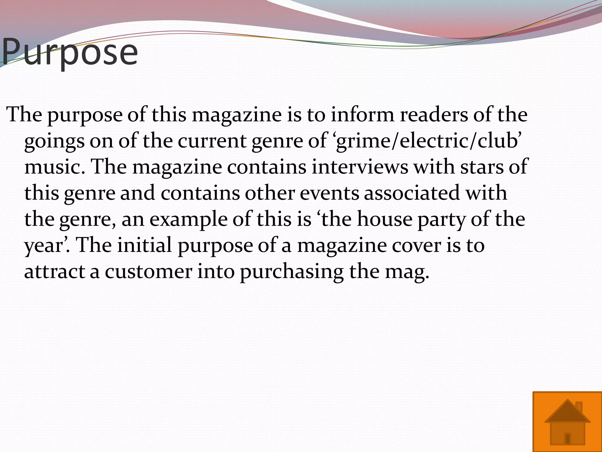 Purpose
The purpose of this magazine is to inform readers of the
 goings on of the current genre of ‘grime/electric/club’
 music. The magazine contains interviews with stars of
 this genre and contains other events associated with
 the genre, an example of this is ‘the house party of the
 year’. The initial purpose of a magazine cover is to
 attract a customer into purchasing the mag.
 
