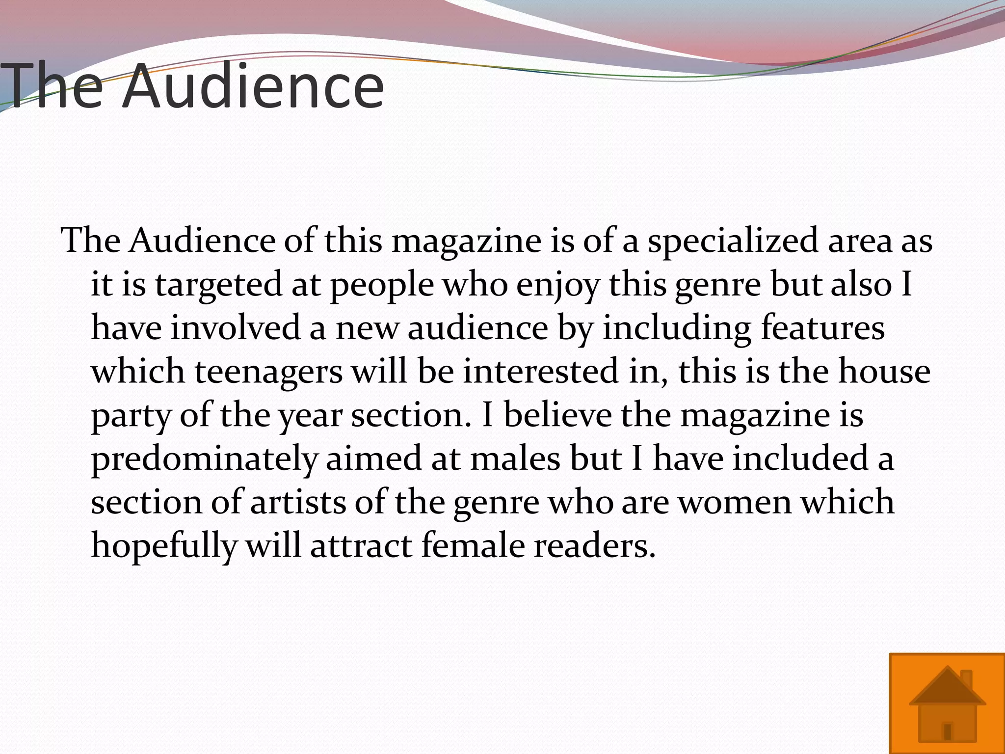 The Audience

 The Audience of this magazine is of a specialized area as
  it is targeted at people who enjoy this genre but also I
  have involved a new audience by including features
  which teenagers will be interested in, this is the house
  party of the year section. I believe the magazine is
  predominately aimed at males but I have included a
  section of artists of the genre who are women which
  hopefully will attract female readers.
 