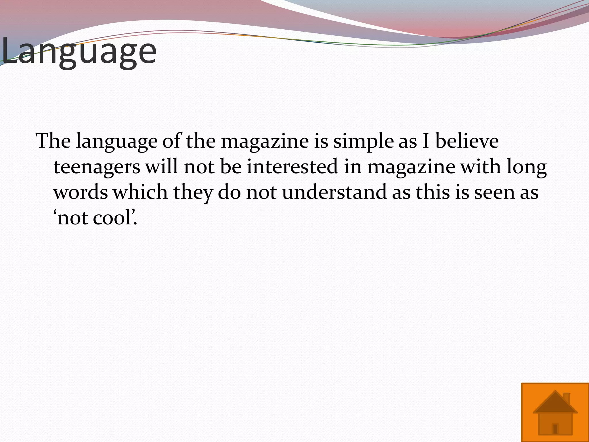 Language

 The language of the magazine is simple as I believe
  teenagers will not be interested in magazine with long
  words which they do not understand as this is seen as
  ‘not cool’.
 