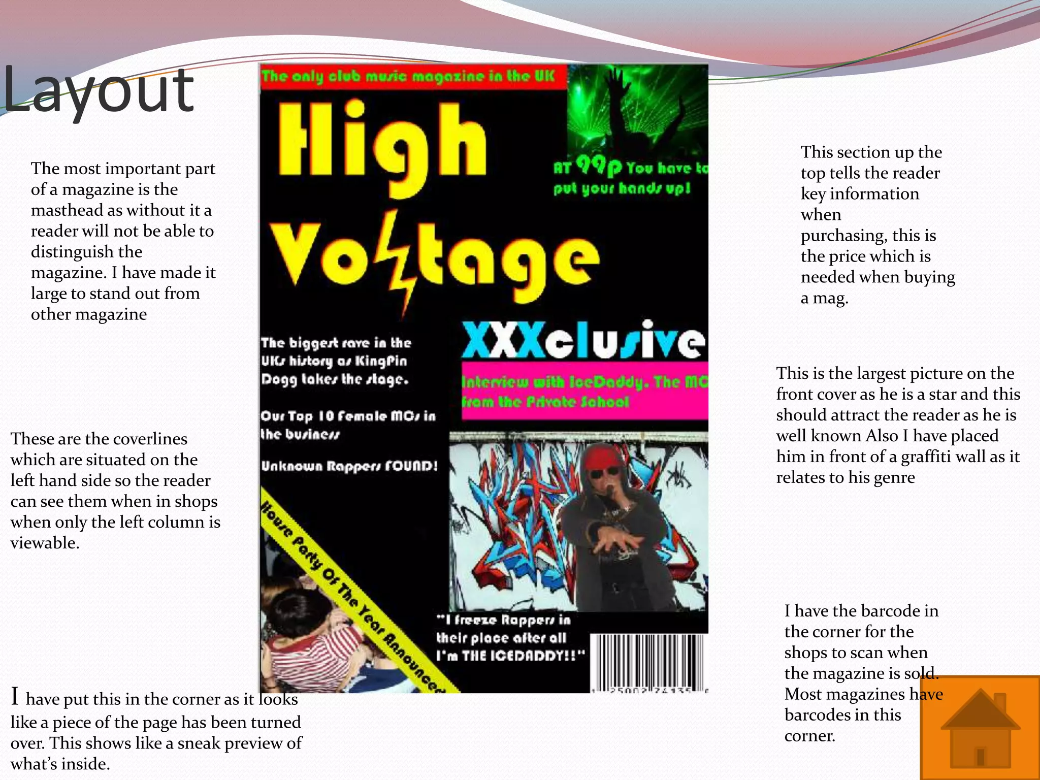 Layout
                                               This section up the
  The most important part                      top tells the reader
  of a magazine is the                         key information
  masthead as without it a                     when
  reader will not be able to                   purchasing, this is
  distinguish the                              the price which is
  magazine. I have made it                     needed when buying
  large to stand out from                      a mag.
  other magazine


                                            This is the largest picture on the
                                            front cover as he is a star and this
                                            should attract the reader as he is
These are the coverlines                    well known Also I have placed
which are situated on the                   him in front of a graffiti wall as it
left hand side so the reader                relates to his genre
can see them when in shops
when only the left column is
viewable.


                                             I have the barcode in
                                             the corner for the
                                             shops to scan when
                                             the magazine is sold.
I have put this in the corner as it looks    Most magazines have
like a piece of the page has been turned     barcodes in this
over. This shows like a sneak preview of     corner.
what’s inside.
 