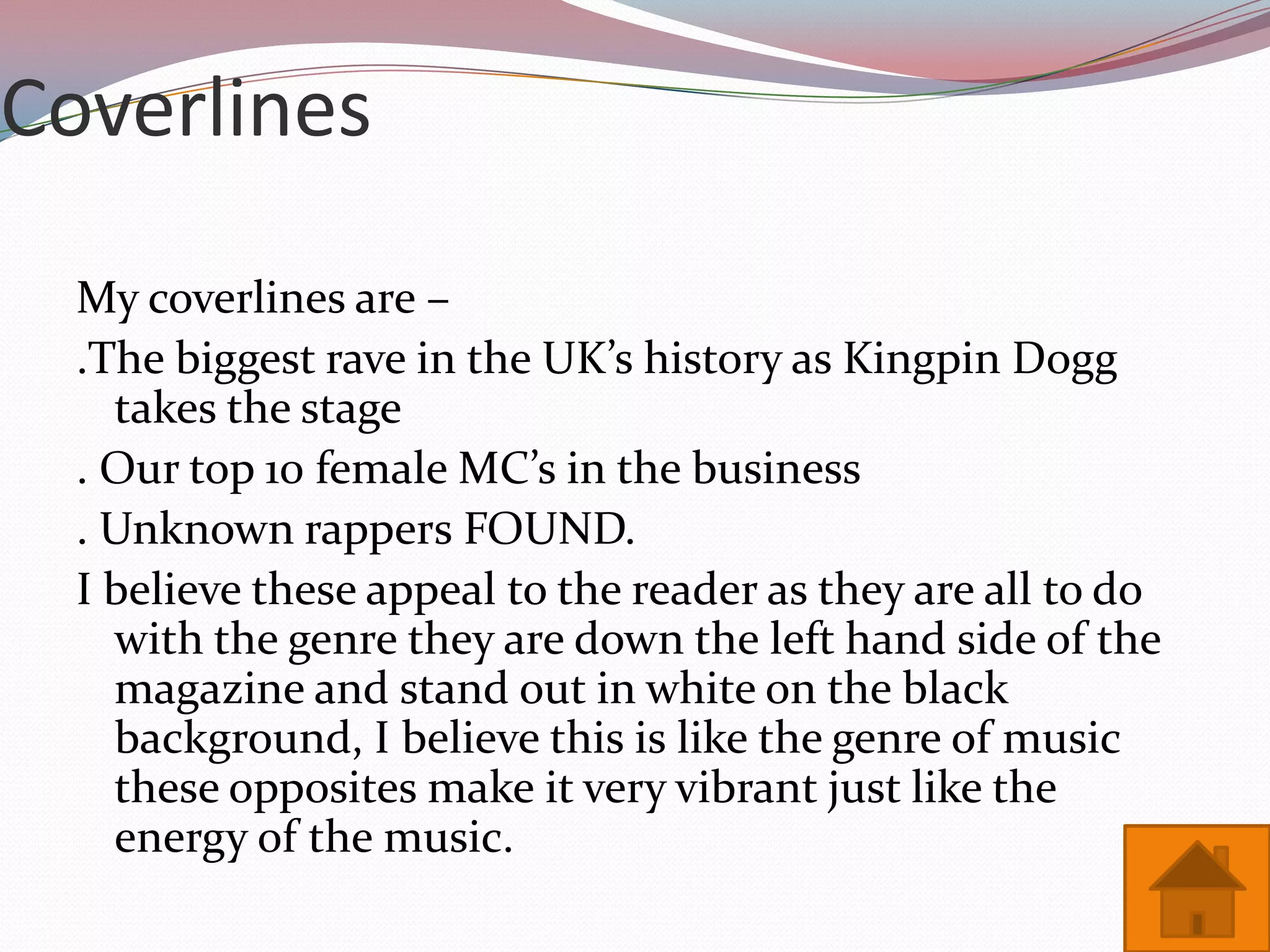 Coverlines

  My coverlines are –
  .The biggest rave in the UK’s history as Kingpin Dogg
    takes the stage
  . Our top 10 female MC’s in the business
  . Unknown rappers FOUND.
  I believe these appeal to the reader as they are all to do
    with the genre they are down the left hand side of the
    magazine and stand out in white on the black
    background, I believe this is like the genre of music
    these opposites make it very vibrant just like the
    energy of the music.
 