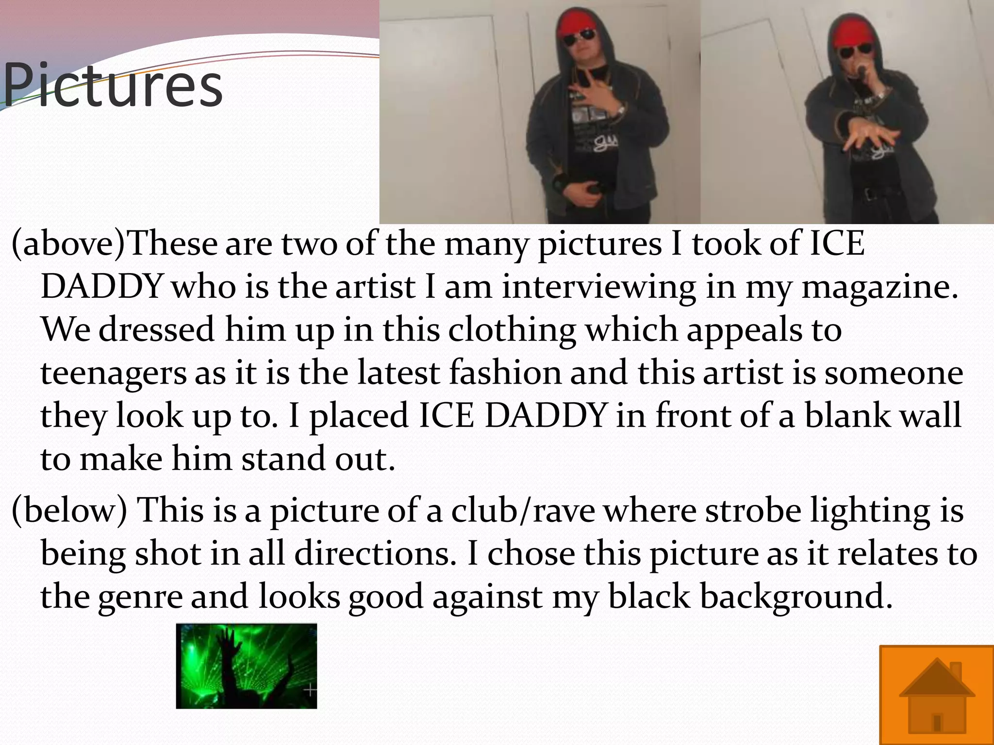 Pictures

(above)These are two of the many pictures I took of ICE
  DADDY who is the artist I am interviewing in my magazine.
  We dressed him up in this clothing which appeals to
  teenagers as it is the latest fashion and this artist is someone
  they look up to. I placed ICE DADDY in front of a blank wall
  to make him stand out.
(below) This is a picture of a club/rave where strobe lighting is
  being shot in all directions. I chose this picture as it relates to
  the genre and looks good against my black background.
 