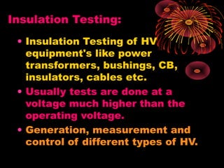 Insulation Testing:
• Insulation Testing of HV
equipment's like power
transformers, bushings, CB,
insulators, cables etc.
• Usually tests are done at a
voltage much higher than the
operating voltage.
• Generation, measurement and
control of different types of HV.
 