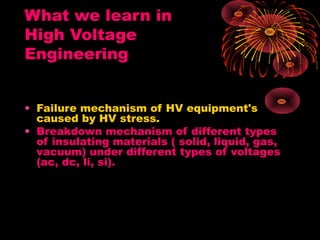 What we learn in
High Voltage
Engineering
• Failure mechanism of HV equipment's
caused by HV stress.
• Breakdown mechanism of different types
of insulating materials ( solid, liquid, gas,
vacuum) under different types of voltages
(ac, dc, li, si).
 