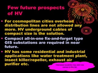 Few future prospects
of HV
• For cosmopolitan cities overhead
distribution lines are not allowed any
more. HV underground cables of
compact size is the solution.
• Compact all-in-one fix-and-forget type
GIS substations are required in near
future.
• HV has some residential and industrial
applications like water treatment plant,
insect killer/repeller, exhaust air
purifier etc. Interested students may add new
names to this list.
 