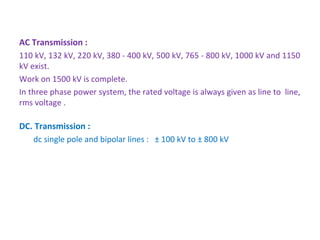 AC Transmission :
110 kV, 132 kV, 220 kV, 380 - 400 kV, 500 kV, 765 - 800 kV, 1000 kV and 1150 
kV exist.
Work on 1500 kV is complete.
In three phase power system, the rated voltage is always given as line to  line, 
rms voltage .
DC. Transmission :
dc single pole and bipolar lines :   ± 100 kV to ± 800 kV
 