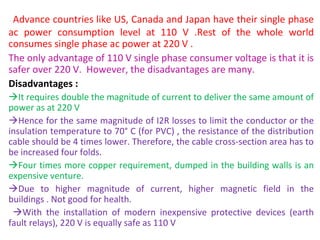  Advance countries like US, Canada and Japan have their single phase 
ac  power  consumption  level  at  110  V  .Rest  of  the  whole  world 
consumes single phase ac power at 220 V .
The only advantage of 110 V single phase consumer voltage is that it is 
safer over 220 V.  However, the disadvantages are many.
Disadvantages :
It requires double the magnitude of current to deliver the same amount of 
power as at 220 V
Hence for the same magnitude of I2R losses to limit the conductor or the 
insulation temperature to 70° C (for PVC) , the resistance of the distribution 
cable should be 4 times lower. Therefore, the cable cross-section area has to 
be increased four folds.
Four times more copper requirement, dumped in the building walls is an 
expensive venture.
Due  to  higher  magnitude  of  current,  higher  magnetic  field  in  the 
buildings . Not good for health.
  With  the  installation  of  modern  inexpensive  protective  devices  (earth 
fault relays), 220 V is equally safe as 110 V
 