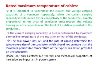 Rated maximum temperature of cables:
 It is important to understand the current and voltage carrying
capacities of a conductor separately. While the current carrying
capability is determined by the conductivity of the conductors, directly
proportional to the area of conductor cross-section, the voltage
bearing capacity depends upon the level of insulation provided to the
conductor .
The current carrying capability in turn is determined by maximum
permissible temperature of the insulation or that of the conductor.
 The real power loss, I2R and the rate of cooling determine the
temperature rise of the conductor which should not be more than the
maximum permissible temperature of the type of insulation provided
on the conductor .
Hence, not only electrical but thermal and mechanical properties of
insulation are important in power system .
 