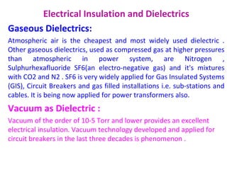 Electrical Insulation and Dielectrics
Gaseous Dielectrics:
Atmospheric air is the cheapest and most widely used dielectric .
Other gaseous dielectrics, used as compressed gas at higher pressures
than atmospheric in power system, are Nitrogen ,
Sulphurhexafluoride SF6(an electro-negative gas) and it's mixtures
with CO2 and N2 . SF6 is very widely applied for Gas Insulated Systems
(GIS), Circuit Breakers and gas filled installations i.e. sub-stations and
cables. It is being now applied for power transformers also.
Vacuum as Dielectric :
Vacuum of the order of 10-5 Torr and lower provides an excellent
electrical insulation. Vacuum technology developed and applied for
circuit breakers in the last three decades is phenomenon .
 