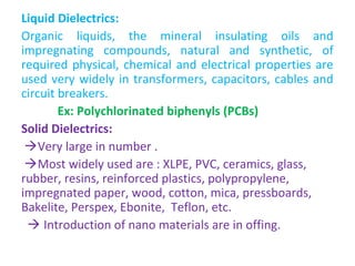 Liquid Dielectrics:
Organic liquids, the mineral insulating oils and
impregnating compounds, natural and synthetic, of
required physical, chemical and electrical properties are
used very widely in transformers, capacitors, cables and
circuit breakers.
Ex: Polychlorinated biphenyls (PCBs)
Solid Dielectrics:
Very large in number .
Most widely used are : XLPE, PVC, ceramics, glass,
rubber, resins, reinforced plastics, polypropylene,
impregnated paper, wood, cotton, mica, pressboards,
Bakelite, Perspex, Ebonite, Teflon, etc.
 Introduction of nano materials are in offing.
 